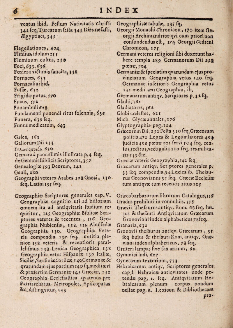 N INDEX 6 ventus ibid. Felium Nativitatis Chrifli 342 feq.Turcarum fella 347 Dies nefafti, /Egyptiaci, 347 ' •• , Flagellationes, 404 Flinfius,idolum 277 Fluminum cultus, 2 7® Foci, 63 3. <»36 Foedera vidlimis fancita,; 11 Fornaces, 633 Fornacalia ibid* Foliae, 632 Frigidae potus, 770 Fucus, 7f* Funambuli 6 28 Fundamenti ponendi ritus folennis, 632 Funera, 639 feq. Funus medicatum, <543 A Galea, 761 Gallorum Dii 273 r2AwT07ra;c/> 630 Gemaraa pauciiTimis illuflratap,4 feq, de GemmisBiblicis Scriptores, 377 Genealogiae 75)3 Deorum, 241 Genii, 280 Gcographiveteres Arabes 128Graeci, 130 feq. Latini 137 feq. Geographiae Scriptores generales cap.V, Geographiae cognitio uti ad hiftoriam omnem ita ad antiqvitatis (ludium re- qviritur , 127 Geographiae Biblicse Scri¬ ptores veteres & recentes , 126 Geo¬ graphia Nubienfis, 128. 129 Abulfedse Geographia 130. Geographiae Vete¬ ris compendia 137 feq. notitia ple¬ nior 138 veteris & recentioris paral- lelifmus 138 Lexica Geographica 138 Geographia vetus Hifpaniae 139 Italiae, Siciliae,SardiniacCorfictc 14C*Gcrmaniae Sc qrarundam ejus partium 140 fq.medii aevi & praefertim Germaniae 141 Graeciae, 142 Geographia Ecclefiaflica qvatenus per Patriarchatus, Metropoles, Epilcopatus &c.diHingvitur, 143 Gcographi ese tabulae, 13 7 fq. Georgii Monachi Chronicon, 170 itcmGe* orgii Archimandritse qvi cum priori non confundendus ell, 174 Georgii Cedreni Chronicon, 177 Germani veteres religioni ftbi duxerunt ha¬ bere templa 289 Germanorum Dii if% pccnae, 704 Germaniae & fpeciatim qvarundam ejus pro¬ vinciarum Geographia vetus 140 feq* Germaniae inferioris Geographia yetus 141 medii aevi Geographia, ib. Germanarum antiqv. Scriptores p, 3 2 fq, Gladii, 761 Gladiatores, 762 Globi cceleftcs, 621 Mich. Glycae annales, I7<* Glyptographia pag.124 Grxcorum Dii, 270 Fella 3 20 feq.Graecorum politia472 Leges & Legumlatores 494 judicia498 poenae 701 fervi 704 feq. cen- fus,reditus,vedligalia 710 feq. res milita¬ ris 713 &c. Gr^ciae veteris Geographia, 142 feq. Graecarum antiqv. Scriptores generales p. 33 feq. compendia,34 Lexica ib. Fhelau- rus Gronovianus 3 7 feq. Graecae Ecclefi» tum antiqvae tum recentis ritus 107 Graecobarbaroriim librorum Catalogus, 116 Gradus prohibiti in connubiis, 778 Graevii Tbefaurusantiqv. Rom. 68 feq. hu¬ jus &thefauri Antiqvitatum Graecarum Gronoviani index alphabeticus 78feq. Granaria, 632 Gronovii tbefaurus antiqv. Graecarum , 37 feq hujus & thefauri Rom. antiqv. Grse- viani index alphabeticus, 78 feq. Gruteri lampas five fax artium, 62 Gymmici ludi, 627 Gynecscum textorium, 773 Hebraicarum antiqv. Scriptores generales cap.I, Hebraicae antiqvitates unde pe¬ tendae pag, 1. feq. Antiqvitatum He¬ braicarum plenum corpus nondum cxllat pag. 8. I.cxicon & Bibliothecam pro-