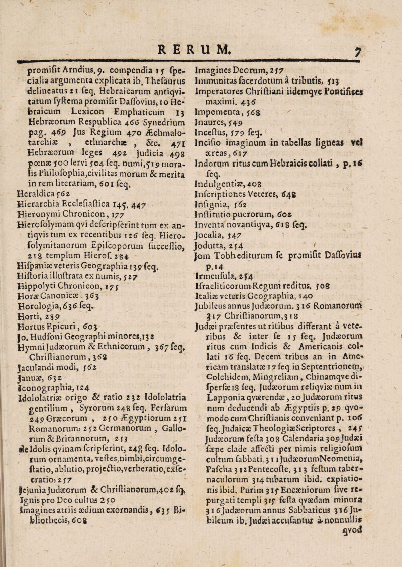 7 promifit Arndius.p. compendia 1 j* fpe- cialia argumenta explicata ib. T hefaurus delineatusai feq, Hebraicarum antiqvi- tatum fyftema promifit Daffovius, 1 o He¬ braicum Lexicon Emphaticum 13 Hebraeorum Respublica 466 Synedrium pag. 4$9 Jus Regium 470 Aichmalo- tarchiae , ethnarchae , &c. 471 Hebraeorum leges 492, judicia 493 poenae foo fervi 704 feq. niimi,£i9 mora¬ lis PhiLofophia,civilitas morum & merita in rem literariam, 601 feq. Heraldicaf62 Hierarchia Ecclefiaflica 14^, 447 Hieronymi Chronicon, 177 Hierofolymam qvi defcripferint tum ex an- tiqvistum ex recentibus \z6 feq. Hiero¬ solymitanorum Epifcoporum fucceffio, 218 templum Hierof. 234 Hifpanise veteris Geographia 139 feq. Biftoria illuftrata ex numis, y 27 Hippolyti Chronicon, i7y Horae Canonicas, 363 Horologia, 636 feq. Horti, 2 89 Hortus Epicuri, 60$ |o. Hudfoni Geographi minores,i32 Hymni Judaeorum & Ethnicorum , 357 feq, ChriHianorum, 368 Jaculandi modi, y<?2 januae, 632 Jconographia, 124 Idololatriae origo St ratio 232 Idololatria gentilium , Syrorum 248 feq, Perfarum 249 Graecorum , 250 /Egyptiorum 2yi Romanorum? 2 (2 Germanorum , Gallo¬ rum & Britannorum, 2JJ iBeldoiis qvinamfcripferint, 24?, feq. Idolo¬ rum ornamenta, vefleSinimbi^circumge- ftatio, ablutio, proje&io,verberatio,exfe- cratio? 2 y7 jejuniajudaeorum St Chriftianorum,402 fq, Ignis pro Deo cultus 2yo Imagines atriis sedium exornandis, Bi¬ bliothecis, tfog Imagines Deorum, 2f 7 Immunitas facerdotum a tributis, 713 Imperatores Chriftiani iidemqve Pontifices maximi, 436 Impcmenta, $68 Inaures, S49 lneeftus, i79 feq. Incifio imaginum in tabellas ligneas Vel aereas, 617 Indorum ritus cum Hebraicis collati , p, 16 feq. Indulgentiae, 403 Snfcriptiones Veteres, 648 Infignia, i62 Inftitutio puerorum, 602 Inventa novantiqva, (>18 feq. Jocalia, $47 Jodutta, 2f4 * Jom Tobhediturum fe promifit Dailbviui P.14 Irmenfula, 2I4 Ifraelitieorum Regum reditus, yog Itali# veteris Geographia> 140 Jubileus annus Judaeorum. 31 Romanoruni gi 7 Chriftianorum,318 Judaei praefentes ut ritibus differant a vete¬ ribus Sc inter fe 1 y feq. Judaeorum ritus cum Indicis Sc Americanis col¬ lati 16 feq. Decem tribus an in Ame¬ ricana translatae 17 feq in Septentrionem, Colchidem, Mingreliam, chinamqve di- fperfaeis feq. Judaeorum reliqviae num in Lapponia qvaerendae, 20Judaeorum ritus num deducendi ab Aigyptiis p. 29 qvo- modo cum Chriftianis conveniant p. 106 feq.Judaicae TheologiaeScriptores, 24 f Judaeorum fefta 308 Calendaria 309Judaei faepe clade affedi per nimis religiofum cultum fabbati, 311 JndaeorumNeomenia, Pafcha 3 izPentecofle, 313 feflum taber¬ naculorum 314 tubarum ibid. expiatio¬ nis ibid. Purim 3 if Encaeniorum five re¬ purgati templi 319 fefta qvaedam minora 316jud#crum annus Sabbaticus 316 JU- bileum ib. Judaei accufantur a-nonnullis