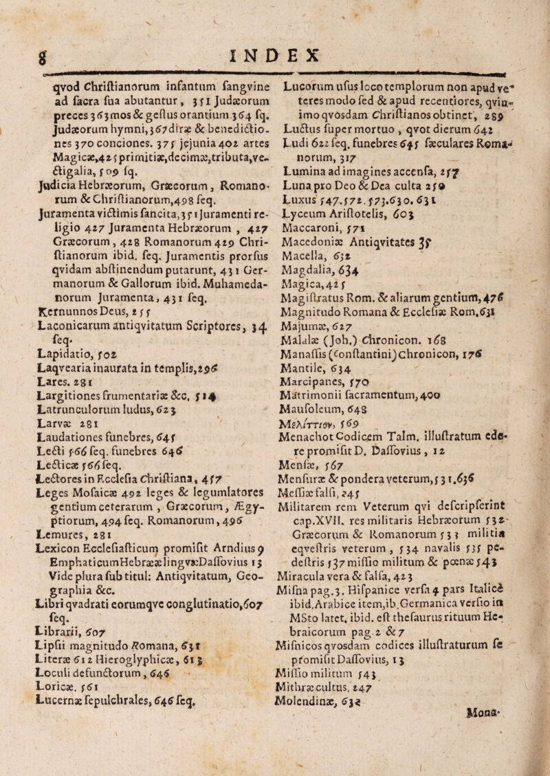 ■r 8 _ i N l qvod Chriftianorum infantum fangvine ad facra fua abutantur, 3 f i Judaeorum preces 3(>3mos&geftus orantium 364 fq. Judaeorum hymni,jtf^dirse 8c benedidio- nes 370 conciones. 37y jejunia 402 artes Magicae^ fprirniti3e,decima:,tributa,ve- digalia, $09 lq. Judicia Hebraeorum, Graecorum, Romano* rum &Chriftianorum,498 feq. Juramenta vidimis fancita,3f 1 juramenti re¬ ligio 427 Juramenta Hebraeorum , 427 Graecorum, 428 Romanorum429 Chri- ftianorum ibid. feq. Juramentis prorfus qvidam abftinendum putarunt, 431 Ger¬ manorum & Gallorum ibid. Muhameda- norum Juramenta, 431 feq. KernunnosDeus, Laconicarum antiqvitatum Scriptores, 34 feq* Lapidatio, foz. Laqvearia inaurata in temp]is,29£ Lares. 281 Largitiones frumentaria &c. S *4 Latrunculorum ludus, 6z 3 Larvae 281 Laudationes funebres, <>4f Ledi ?66 feq. funebres 646 Ledicae f 66 feq. Ledores in F.cclefia ChrifKana, 477 Leges Mofaicae 492 leges & legumlatores gentium ceterarum , Graecorum, /Egy- ptiorum, 494feq. Romanorum, 495 Lemures, 281 Lexicon Ecclefiafticum promifit Arndiusp EmphaticumHebraeselingvaeDairovius 13 Vide plura fubtitul; Antiqvitatum, Geo¬ graphia &c. Libri qvadrati eoruraqve conglutinatio,607 feq. Librarii, £07 Lipfii magnitudo Romana, 631 Literae 612 Hieroglyphicac,613 Loculi de fundorum, 64$ Loricae. ;5i Lucernae fepulchrales, 646 feq. e x Lucorum ufus loco templorum non apud ve'8 teres modo fed &apud recentiores, qvia- imoqvosdam Chriftianosobtinet, 289 Ludus fuper mortuo , qvot dierum 642 Ludi 6zz feq. funebres faeculares Roma¬ norum, 317 Lumina ad imagines accenfa, 277 Luna pro Deo & Dea culta 2f d Luxus f47.f72.f73.tf30. tf3i Lyceum Ariftotelis, 603 Maccaroni, 771 Macedonia: Antiqvitates Jf Macella, 6\z Magdalia, 634 Magica,42 f Magiflratus Rom. & aliarum gentium,47$ Magnitudo Romana & Ecclefix Rom.^il Majuma:, 627 Maldlae (Joh.) efironicon. 16S Manaffis (^onftantinijchronicon, 176 Mantile, 634 Marcipanes, 570 Matrimonii facramentum,400 Maufoleum, 648 MsA/ttvsv, f69 MenachotCodicem Talm. illuftratum ede¬ re promifit D. DalTovius, 12 Menfze, ;6z Menfura: & pondera veterum,j 31.636 Meffiacfalfi, 24; Militarem rem Veterum qvi defcripferint cnp.XVII. res militaris Hebraeorum n*' Graecorum & Romanorum j*3 ? militia eqveftris veterum, 534 navalis nf pc- deflris 137 miftio militum 8c poena: $4* Miracula vera & falfa, 42 3 Mifnapag.3, Hifpanice verla^ pars Italici ibid, Arabice item,ib. Germanica vcrfio in MSto latet, ibid. eft thefaurus rituum He¬ braicorum pag 2 Sc7 Mifnicosqvosdam codices illuflraturum (e promifit Daflbvius, 13 Miffio militum y4.5 Mithrae cultus, 247 Molendinx, tf|« . 1 Mona»,