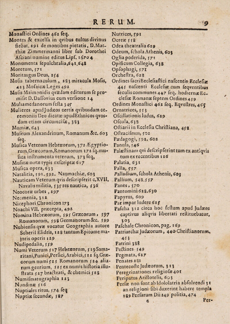 R E R 11 M. -*p Monadici Ordines 452 fcq. Montes & excelfa in qvibus cultus divinus fiebat, 291 de montibns pietatis, D.Mat- thiae Zimmermanni liber fub Dorothei Afciani numine editus Lipf. 16704 Monumenta fepulchralia^i.ff^ Moretum, y71 Moritasgus Deus, 244 Mofis tabernaculum , 283 miracula Mofis, 423 Mofaicae Le^es 492 Mofis Maimonidis qvsedam editurum fe pro¬ mi fit D.DafTovius cumverfione 14 Muhamecianorumfefta 345* Mulieres apudjudaeos certis qvibusdam ce¬ remoniis Deo dicatae:apudEthnicos qvos- dam etiam circumcifae, 383 Mumiae, 543 Mufeum Alexandrinum, Romanum &c. 60 3 fcq. Mufica Veterum Hebraeorum, 372 Aegyptio¬ rum,Graecorum,Romanorum \7i fq.mu¬ fica inftrumenta veterum, 373 fcq, Muficae notae typis exferiptae 5 \ 7 Mufica opera, 633 Natalitia, ?9D J9*. Naumachiae,603 Nauticam Veterum qvis defcripferit c.XVlh Navalis militia, ?3f res nautica, 435 Neocorac urbes , 297 Neomenia, 3 12 Nicephori Chronicon 173 Noachi VII. praecepta, 49* Nomina Hebraeorum, ?9f Graecorum, f 97 Romanorum, f98 Germanorum&c. ?99 Nubienfisqvse vocatur Geographia autore Scheril Elidris, 128 tantum Epitome ma¬ joris operis 129 Nudipedalia, ? 49 Numi Veterum f 17 Hebraeorum, f 19 Sama¬ ritani, PunicijPerfici,Arabici,? 2 2 fq.Grae- corumnumif2? Romanorum 424 alia¬ rum gentium, 42 ? ex numis hiftoria illu- ftrata 427 bradteati, &chemici 42S Numifmatographia 123 Nundinae fi5 Nuptiales ritus, ?74 fcq Nuptiae fecundae, ?87 Nutrices, f9i Ocreae ??8 Odea theatralia 619 Odeum, fchola Athenis, £0$ Ogliapoderida, 77* OpificumCollegia, 638 Opfophagi, f 71 Orcheftra, (>23 Ordines facriEeclefiaflici nafcentis Ecclefiae 44? nafcenti Ecclefiac cum fcqventibus feculis communes 447 feq. hodiernae Ec- clefiae Romanae feptem Ordines4*9 Ordines Monaftici 452 feq. Eqveftres, 45J Ornatrices, 433 Ofcillationis ludus, 619 Ofcula, 533 Oftiarii in Ecclefia Chrifiiana, 448 Oflracifmus, 402 Paedagogi, 491. 502 n Panula, 445 Palseftinamqvi defcripferinttumexantiqvis tum ex recentibus 125 Palatia, 531 Palla, 437 Palladium, fchola Athenis, 603 Pallium, 4433 47 Panes, 47° Pantomini 528.530 Papyrus, 509 Par impar ludere 52 f Pafcha 312 circa hoc feflum apud Judaeos captivus aliqvis libertati reftituebatur, 303 Pafchale Chronicon, pag. 15p Patriarchae Judaeorum, 440 Chrifiianorum* 445 Patrini 388 Fedtines 449 Pegmata, 617 Penates 281 Pentecofte Judaeorum, 313 Peregrinationes religiofai40l Peripatus Ariltotelis, 503 Pcrfae non funt ab Idololatria abfolvendi 31 an religioni fibi duxerint habere templa sg^Pcrfarum Dii 249 politia, 474 c Pcr-
