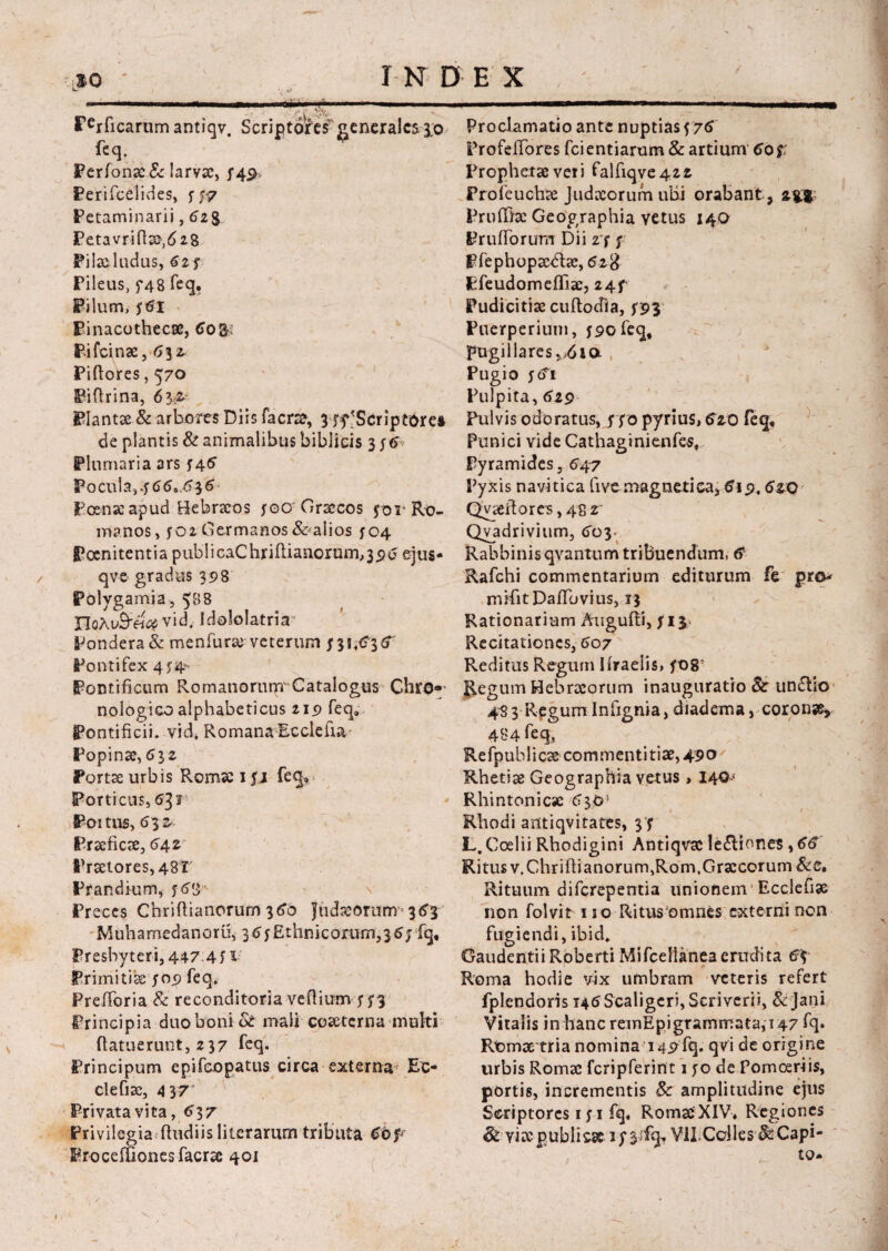 ' so - I N D E X *»- < v • . * :,-t\ .■ 3&t*r Perficarum antiqv. Scriptores generales 3.O' feq. Perfonae& larva:, f4S> Perifeelides, s f? Petaminarii, 6z§ Feta vri Pilacludus, 6zj Pileus, f48 feq. Pilum, ytfl Pinacothecae, 6o&: Pifcinae, 6\i Piftores, 570 Fiftrina, 6$&■ Plantae & arbores Diis facra*, $ 'Scriptores de plantis & animalibus biblicis 3 ytf Plumaria ars 746 Pocula, 7660,636 Poenae apud Hebraeos yocr Graecos yor Ro¬ manos, yo2 Germanos & alios yc>4 Poenitentia publicaChriftianorum,396 ejus- qve gradus 398 Polygamia, 588 noAuS-e^vid. Idololatria” Pondera & menfurar veterum /31,63<f Pontifex 4y4- Pontificum Romanorum' Catalogus Chro- nologico alphabeticus 219 feq» Pontificii, vid, Romana Ecclelia Popinae,<532 Portae urbis Romae iyj feq. Porticus, 631 Poitus, 632 Praeficae, 64z Praetores, 48T Prandium, y68 Preces Chriflianerum 360 Judaeorurm 363 Muhamedanoru, 36y Ethnicorum^6j fq. Presbyteri,447 4f^ Primitiae yo9 feq, Prefibria & reconditoria vefiium y n Principia duo boni de mali coaeterna multi (latuerunt, 237 feq. Principum epifeopatus circa externa* Ec- clefiae, 4 37 Privata vita, <>37 Privilegia ftudiis literarum tributa 66p FrocefTionesfacrae 401 Proclamatio ante nuptias y 76 Profetfbres fcientiarum & artium 60 f Prophetae veri falfiqve42 2 Proleuchae Judaeorum ubi orabant , agi. Pruffiae Geographia vetus 140 PrufTorum Dii 27 y pfephopacdbe, 628 Pfeudomefliae, 24f Pudicitiae cuftodia, y93 Puerperium, y9ofeqt pugillares v6i a Pugio y<fi Pulpita, 629 Pulvis odoratus, y yo pyrius, 610 feq, Punici vide Cathaginienfes, Pyramides, 647 Pyxis navitica five magneti ea, 619.6ao Qyaefiores, 48 2 Qyadrivitim, 603. Rabbinisqvantum tribuendum, Rafchi commentarium editurum fe pro* mifitDafibvius, 13 Rationarium Augufii, yij> Recitationes, 607 Reditus Regum Ifiraelis, yo85 Regum Hebraeorum inauguratio Si: undtio 483 RegumInfignia, diadema, coronae* 484 feq, Refpublicae commentitiae, 490 Rhetiae Geographia vetus , I4<3< Rhinton i eae 6 30' Rhodi antiqvitates, 3‘y L. Coelii Rhodigini Antiqvae ledlior.es, 66 Ritus v.Chriftianorum,Rom, Graecorum &c. Rituum diferepentia unionem Ecclefiae non folvit no Ritus omnes externi non fugiendi, ibid. GaudentiiRoberti Mifceilaneaerudita 6\ Roma hodie vix umbram veteris refert fplendoris i46Scaligeri, Scriverii, & Jani Vitalis in hanc remEpigrammata,i47 fq. Rt>mae tria nomina 149X9. qvi de origine urbis Romae fcripferint 1 yo de Pomcsriis, portis, incrementis Sc amplitudine ejus Scriptores iyi fq. Romae XIV. Regiones & viae publicae 3y 3X9, VIICalles ^ Capi¬ to-