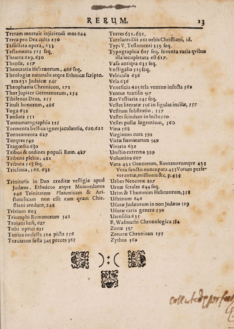 ^ E £ H, M, Terram mortuis injiciendi mos 644 Terra pro Dea culta 250 Teflellata opera, 635 Teftamenta 5 1 5 feq. Theatra 629.530 Thenfx, 257 Theocratia Hebraeorum, 466 feq. Theologiae naturalis atqve Ethnicae feriptO- res 231 Judaicae 24f Theophanis Chronicon, 171 Thorjupiter Germanorum, 214 TibilcnusDeus, 255 Tituli honorum, 486 Toga 532 Tonfura 551 Toreumatographia 12 f Tormenta bellica ignes jaculantia, 620, 621 Torneamenta 627 Torqves f f 9 Tragoedia 630 Tribus & ordines populi Rom, 487 Tribuni plebis, 481 Tributa 5 13 feq. Triclinia, f 66, 6*32 Trinitatis in Deo creditae veftigia apud Judaeos, Ethnicos atqve Muamedanos 245 Trinitatem Platonicam & Ari- flotelicam non effe eam qvam Chir- ftiani credunt, 248 Trivium 603 Triumphi Romanorum f4* Trojani ludi, 627 Tubi optici 621 Tunicamolefta 502 pi&a ^6 Turresd3i.d32. Tutelares Dii 261 orbis Chriftiani, id. Typi V, Teflamenti 3 59 feq, Typographia 61 f feq. Inventa varia qvibui illa locupletata efl:6i7> Vafa antiqva 635 feq. Ve&igalia 513 feq. Vehicula 636 Vela 635 Veneficia425 tela veneno infefta /6* Ventus textilis 557 Res Veftiaria 545 feq. Vehes literatx j%6 in ligulas incitee, f f7 Vehium fubflratio , 5 57 Vehes fcindere in ludtu 560 Vehes pullx lugentium, j6o Vina y58 Virginum cura 592 Vittxfoemkiarum 549 Vivaria <*>3 2 Un£lio extrema 399 Volumina 507 Vota 43 2 Grxcorum, Romanorumqve 43 j Vota fanftis nuncupata43 3 Vorum perfe- verantix,miffionis&c, p.434 Urbes Neocorx 297 Urnx ferales 544 feq. Urim & Thnmmim Hebrxorum,} f % Uhrinum 645 Ufurxjudxoruminnonjudseos 529 Ufurx varia genera 530 Utenfilia53 5 B. Wafmuthi Chronologica i$4 Zonx 5 $7 Zonarx Chronicon 17$