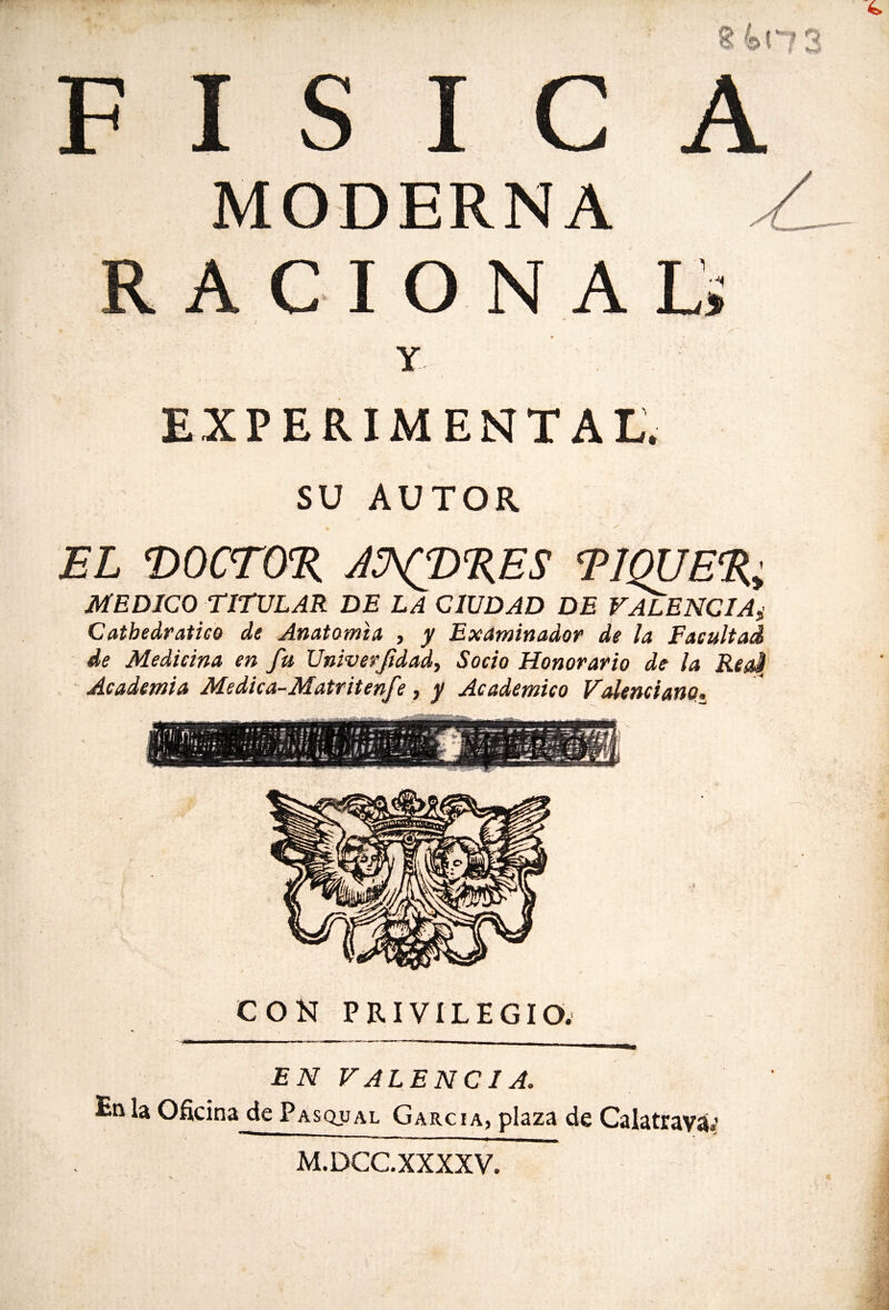 S 4>H3 FISICA MODERNA A RACIONAL; Y EXPERIMENTAL. SU AUTOR EL T>0CT0% AÜXP%ES T1QUE%; MEDICO TITULAR DE LA CIUDAD DE VALENCIA,■ Catbedr ático de Anatomía , y Examinador de la Facultad de Medicina en fu Univerfidad, Socio Honorario de la ReaJI Academia Medica-Matritenf ?, y Académico Valenciano. CON PRIVILEGIO. EN VALENCIA. En la Oficina de Pasqual García, plaza de Calatraváí M.DCC.XXXXV.