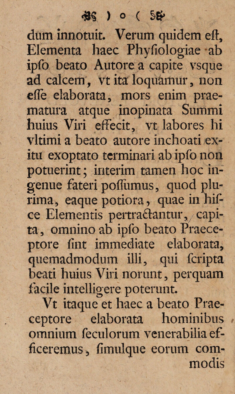 dum innotuit. Verum quidem eft. Elementa haec Phyfiologiae ab ipfo beato Autore a capite vsque ad calcem, vt ita loquamur, non ede elaborata, mors enim prae¬ matura atque inopinata Summi huius Viri effecit, vt labores hi vltimi a beato autore inchoati ex¬ itu exoptato terminari ab ipfo non potuerint; interim tamen hoc in¬ genue fateri poffiimus, quod plu¬ rima, eaque potiora, quae in hif ce Elementis pertrahantur, capi¬ ta, omnino ab ipfo beato Praece¬ ptore fint immediate elaborata, quemadmodum illi, qui fcripta beati huius Viri norunt, perquam facile intelligere poterunt. Vt itaque et haec a beato Prae¬ ceptore elaborata hominibus omnium feculorum venerabilia ef¬ ficeremus, fimulque eorum com¬ modis