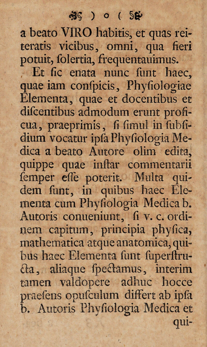a beato VIRO habitis, et quas rei¬ teratis vicibus, omni, qua fieri potuit, folertia, frequentauimus. Et fic enata nunc funt haec, quae iam confpicis, Phyfiologiae Elementa, quae et docentibus et difcentibus admodum erunt profi¬ cua , praeprimis, fi fimul in fiibfi- dium vocatur ipfa Phyfiologia Me¬ dica a beato Autore olim edita, quippe quae inftar commentarii femper efle poterit. Multa qui¬ dem funt, in quibus haec Ele¬ menta cum Phyfiologia Medica b. Autoris conueniunt, fi v. c. ordi¬ nem capitum, principia phy fica, mathematica atque anatomica, qui¬ bus haec Elementa funt fuperftru- £la, aliaque fpeftamus, interim tamen valdopere adhuc hocce ■ jraefens opufculum differt ab ipfa ' 3. Antoris Phyfiologia Medica et qui-