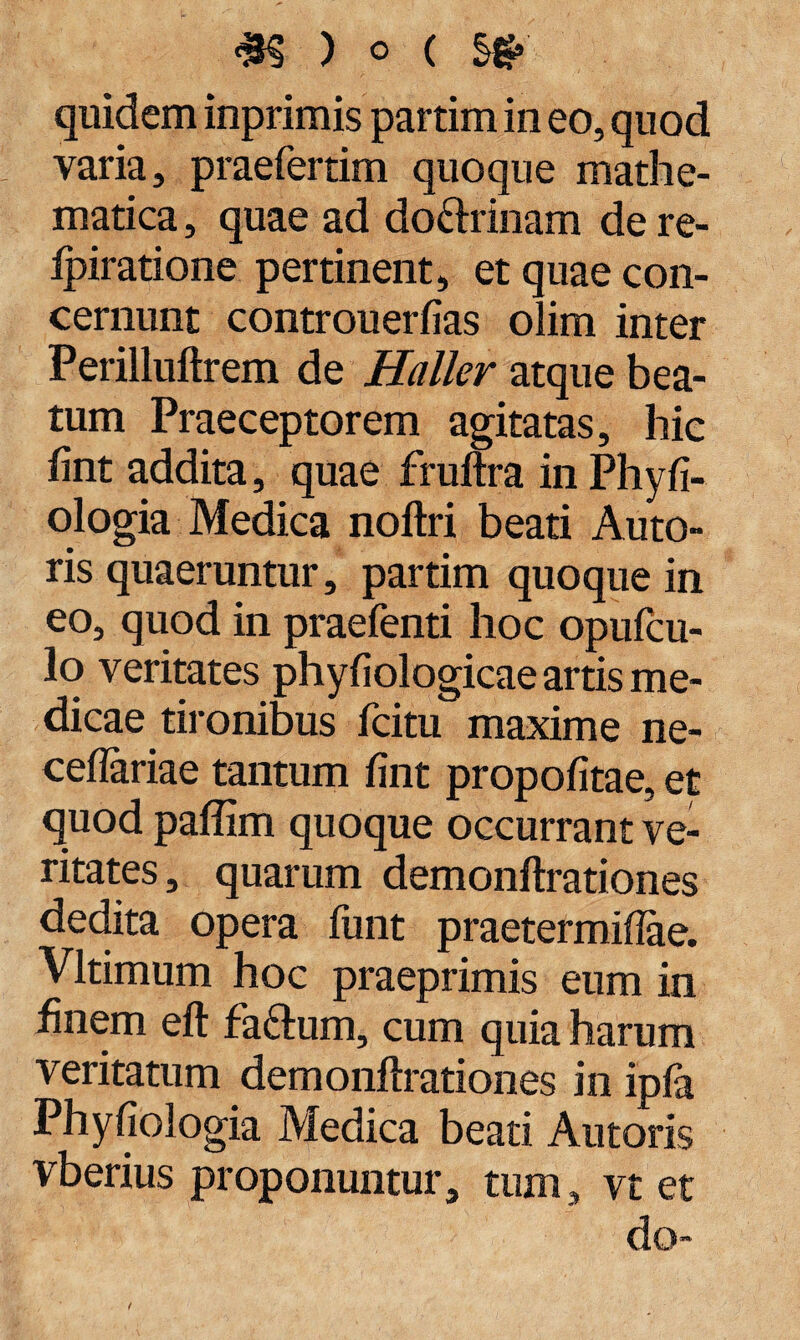quidem inprimis partim in eo, quod varia, praefertim quoque mathe¬ matica , quae ad do&rinam de re- Ipiratione pertinent, et quae con¬ cernunt controuerfias olim inter Perilluftrem de Haller atque bea¬ tum Praeceptorem agitatas, hic fint addita, quae fruftra inPhyfi- ologia Medica noftri beati Auto- ris quaeruntur, partim quoque in eo, quod in praefenti hoc opufcu- lo veritates phyfiologicae artis me¬ dicae tironibus fcitu maxime ne- ceflariae tantum fint propofitae, et quod paflim quoque occurrant ve¬ ritates , quarum demonftrationes dedita opera funt praetermiftae. Vltimum hoc praeprimis eum in finem eft fa&um, cum quia harum veritatum demonftrationes in ipia Phyfiologia Medica beati Antoris vberius proponuntur, tum, vt et do-