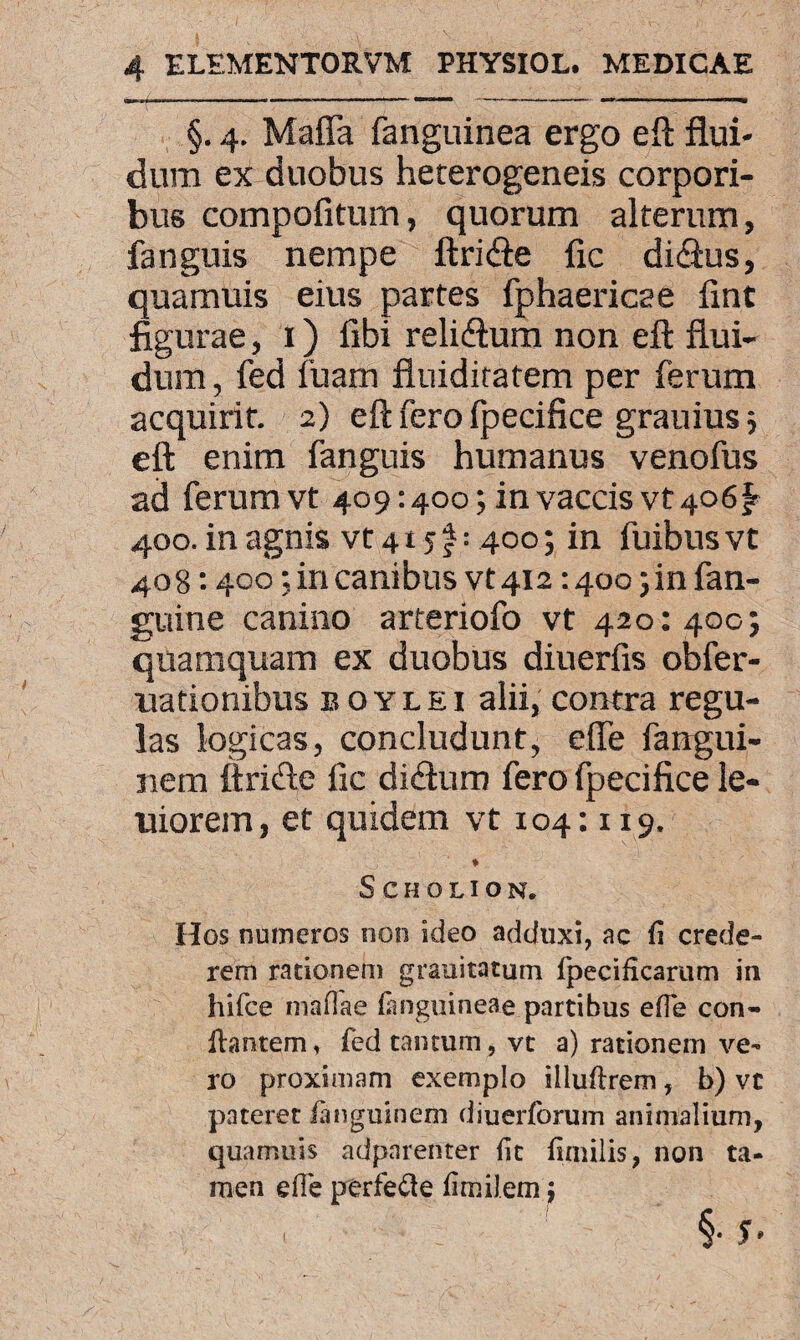 §. 4. Mafia fanguinea ergo eft flui¬ dum ex duobus heterogeneis corpori¬ bus compofitum, quorum alterum, fanguis nempe ftri&e fic di&us, quamuis eius partes fphaericae flnt figurae, 1) fibi reli&um non eft flui¬ dum , fed fuam flniditatem per ferum acquirit. 2) eft fero Ipecifice grauius ; eft enim fanguis humanus venofus ad ferum vt 409:400; in vaccis vt 406 £ 400. in agnis vt 415 f: 400; in fuibus vt 408:400; in canibus vt 412:4oo;infan- guine canino arteriofo vt 420: 400; quamquam ex duobus diuerfis obfer- uationibus boylei alii, contra regu¬ las logicas, concludunt, efie fangui- nem ftrifte fic di&um fero fpecifice le- uiorem, et quidem vt 104:119. 'tj * SCHOLION. Hos numeros non ideo adduxi, ac fi crede¬ rem rationem grauitatum fpecificarum in hifce mafiae (anguineae partibus efTe con¬ flantem, fed tantum, vt a) rationem ve¬ ro proximam exemplo illuftrem, b) vt pateret fanguinem diuerforum animalium, quamuis adparenter fit fimilis, non ta¬ men efie perfe&e fimilemj §• 5’ (