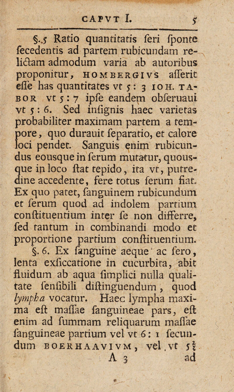 §.j Ratio quantitatis feri fponte fecedentis ad partem rubicundam re¬ lidam admodum varia ab autoribus proponitur, hombergi vs afferit effe has quantitates vt y: 3 ioh. ta* bor vt y : 7 ipfe eandem obferuaui vt y : 6. Sed infignis haec varietas probabiliter maximam partem a tem¬ pore , quo durauit feparatio, et calore loci pendet. Sanguis enim rubicun¬ dus eousque in ferum mutatur/quous¬ que in loco ftat tepido, ita vt, putre¬ dine accedente, fere totus ferum fiat. Ex quo patet, fanguinem rubicundum et ferum quod ad indolem partium conftituentium inter fe non differre, fed tantum in combinandi modo et proportione partium conftituentium. §. 6. Ex fanguine aeque ‘ ac fero, lenta exficcatione in cucurbita, abit fluidum ab aqua fimplici nulla quali¬ tate fenfibili diftinguendum, quod lympha vocatur. Haec lympha maxi¬ ma eft maffae fanguineae pars, eft enim ad fummam reliquarum maffae fanguineae partium vel vt 6: 1 fecun¬ dum BOERHAAVIVM, vel.Vt j| A 3 ad