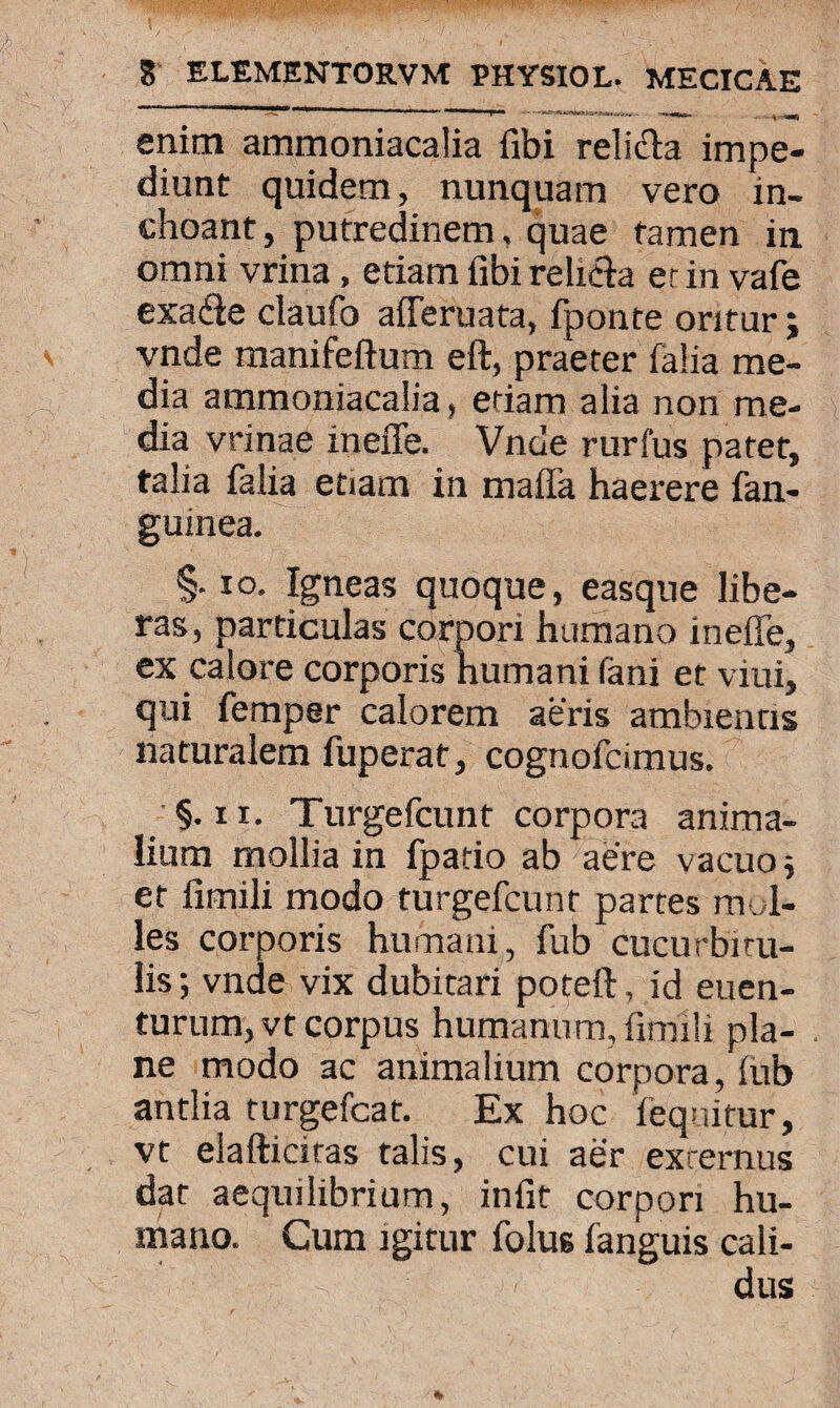 —- ^ I-- I 1 r . 1 ■, a****«^M .. ~-—■- |W>J enim ammoniacalia libi relidla impe¬ diunt quidem, nunquam vero in¬ choant , putredinem. quae tamen in. omni vrina, etiam fibi reti&a er in vafe exade claufo afferuata, fponte oritur; vnde manifeftum eft, praeter falia me¬ dia ammoniacalia, etiam alia non me¬ dia vrinae ineffe. Vnde rurfus patet, talia falia etiam in maffa haerere fan- guinea. §• io. Igneas quoque, easque libe¬ ras , particulas corpori humano ineffe, ex calore corporis humani fani et vini, qui fempsr calorem aeris ambientis naturalem fuperat, cognofcimus. §. ix. Turgefcunt corpora anima¬ lium mollia in fpatio ab aere vacuo $ et firnili modo turgefcunt partes mol¬ les corporis humani, fub cucurbitu¬ lis ; vnde vix dubitari poteft, id euen- turum,vt corpus humanum, ilmili pla¬ ne modo ac animalium corpora, (ub antlia turgefcat. Ex hoc fequitur, vt elafticitas talis, cui aer externus dat aequilibrium, infit corpori hu¬ mano. Cum igitur folus fanguis cali¬ dus