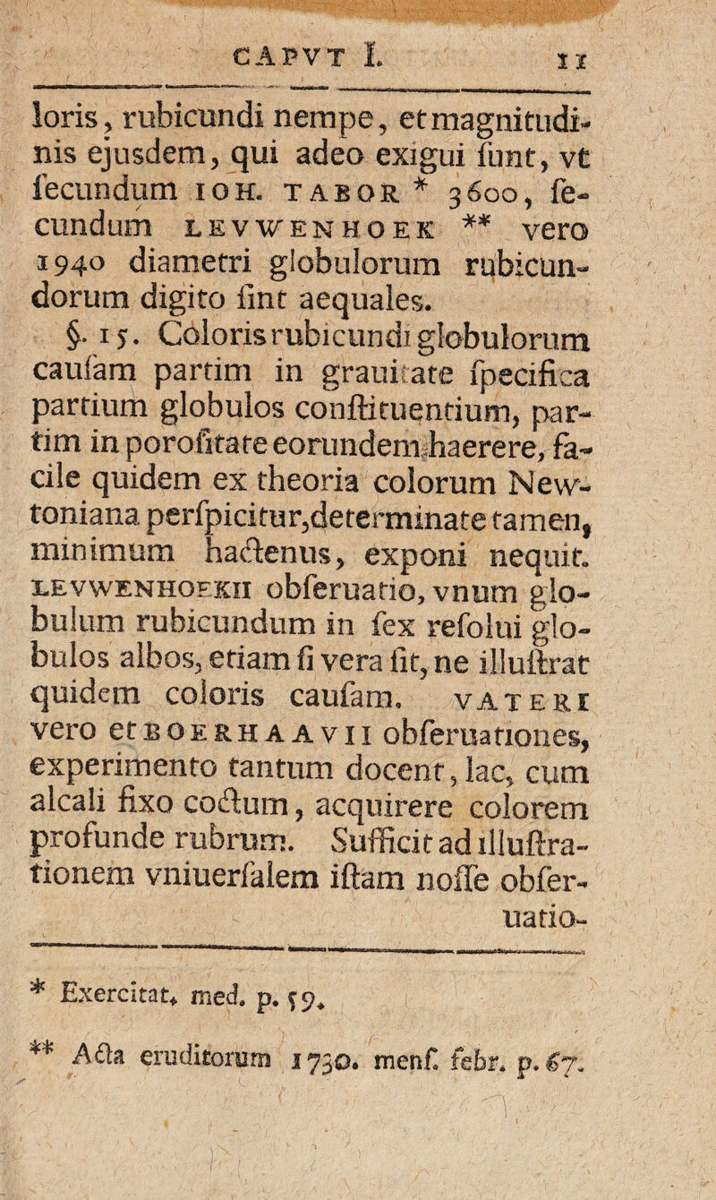 I X loris, rubicundi nempe, et magnitudi¬ nis ejusdem, qui adeo exigui funt, vt fecundum ioh. tabor * 3600, fe¬ cundum LEVWENHOEK ** vero 1940 diametri globulorum rubicun¬ dorum digito iint aequales. §. i). Coloris rubicundi globulorum caulam partim in grauicate fpecifica partium globulos conftituentium, par¬ tim in porofitare eorundem.haerere, fa¬ cile quidem ex theoria colorum New- toniana. perfpicitur,determinate tamen, minimum hadenus, exponi nequit. i.evwenhoekii obferuatio, vnum glo¬ bulum rubicundum in fex refolui glo¬ bulos albos, etiam fi vera fit, ne illuftrat quidem coloris caufam. vateri vero etBOERHAAvn obferuationes, experimento tantum docent, lac, cum alcali fixo codum, acquirere colorem profunde rubrum. Sufficitad xlluftra- tionem vniuerfalem iftam nofle obfer¬ uatio- * Exercitat* med. p. ^9. ** A£la eruditorum 1730. menf febr. p. €7.