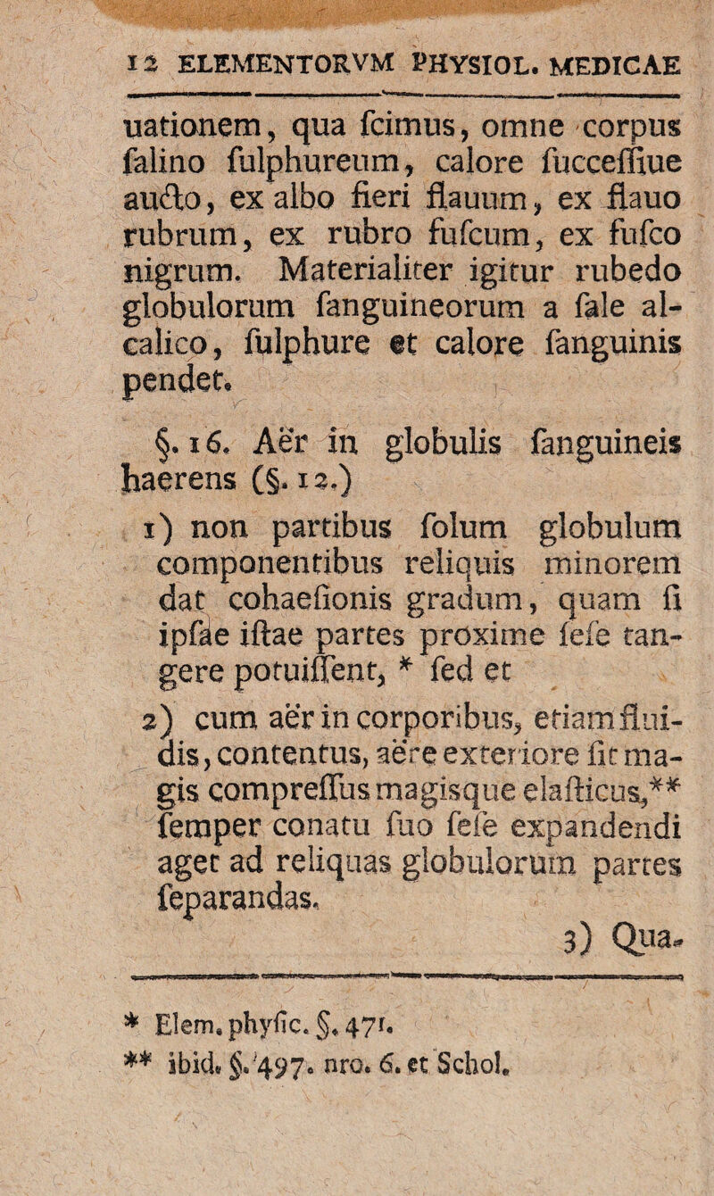 uationem, qua fcimus, omne corpus falino fulphureum, calore fucceffiue aufto, ex albo fieri flauum, ex flauo rubrum, ex rubro fufcum, ex fufco nigrum. Materialiter igitur rubedo globulorum fanguineorum a fale al- calico, fulphure et calore fanguinis pendet. §. 16, Aer in globulis fanguineis haerens (§. 13.) 1) non partibus folum globulum componentibus reliquis minorem dat cohaefionis gradum, quam fi ipfke iftae partes proxime fele tan¬ gere potuiflent, * fed et 2) cum aer in corporibus, etiam flui¬ dis, contentus, aere exter iore fit ma¬ gis compreflus magisque elafticus,** feraper conatu fuo fele expandendi lorum partes 3) Qua- * Elem,phyfic.§*47r. ** ibici ^'497° nro# & €t Scbol. agec ad reliquas glo feparandas.