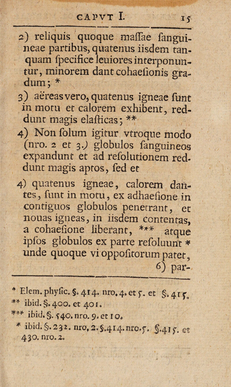 i? 2) reliquis quoque maffae fangui- neae partibus, quatenus iisdem tan- quam fpecifice leuiores interponun¬ tur, minorem dant cohaefionis gra¬ dum; * ;v 3) aereas vero, quatenus igneae funt in motu et calorem exhibent, red¬ dunt magis elafticas; ** 4) Non folum igitur vtroque modo (nro. 2 et 3.; globulos fanguineos expandunt et ad refolutionem red¬ dunt magis aptos, fed et 4) quatenus igneae, calorem dan¬ tes , funt in motu, ex adhaefione in contiguos globulos penetrant, et nouas igneas, in iisdem contentas, a cohaefione liberant, *** atque ipfos globulos ex parte refoluunr * unde quoque vi oppofitorum patet, 6) par- * Elem. phyfic. §.414. nro.^et f. et §,£rf. ** ibid. §. 400. et 401. *** ibid. §. f 40, nro. 9. et r Os * ibid.§.231. nro, 2.5.414. nro.f. 5.41 f. et 430. nro. 2.
