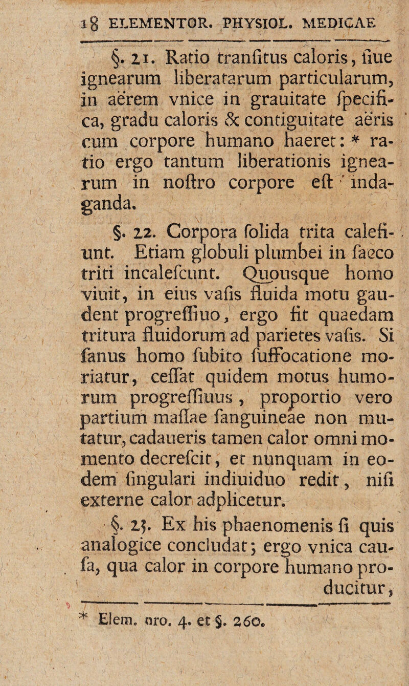 §. ii. Ratio tranfitus caloris, fiue ignearum liberatarum particularum, in aerem vnice in grauitafe fpecifi- ca, gradu caloris & contiguitate aeris cum corpore humano haeret: * ra¬ tio ergo tantum liberationis ignea¬ rum in noftro corpore eft ' inda¬ ganda. §. 12. Corpora folida trita calefi¬ unt. Etiam globuli plumbei in faeco triti incalefcunt. Quousque homo viuit, in eius vafis fluida motu gau¬ dent progreffiuo, ergo fit quaedam tritura fluidorum ad parietes vafis. Si fanus homo fubito fuffocatione mo¬ riatur, ceflat quidem motus humo¬ rum progreffiuus , proportio vero partium maflae fanguineae non mu¬ tatur, cadaueris tamen calor omni mo¬ mento decrefcit, et nunquam in eo¬ dem lingulari indiuiduo redit, nifi externe calor adplicetur. §. 15. Ex his phaenomenis fi quis analogice concludat; ergo vnica cau- fa, qua calor in corpore humano pro¬ ducitur, * Elem. oro. 4. et 5. 260. I