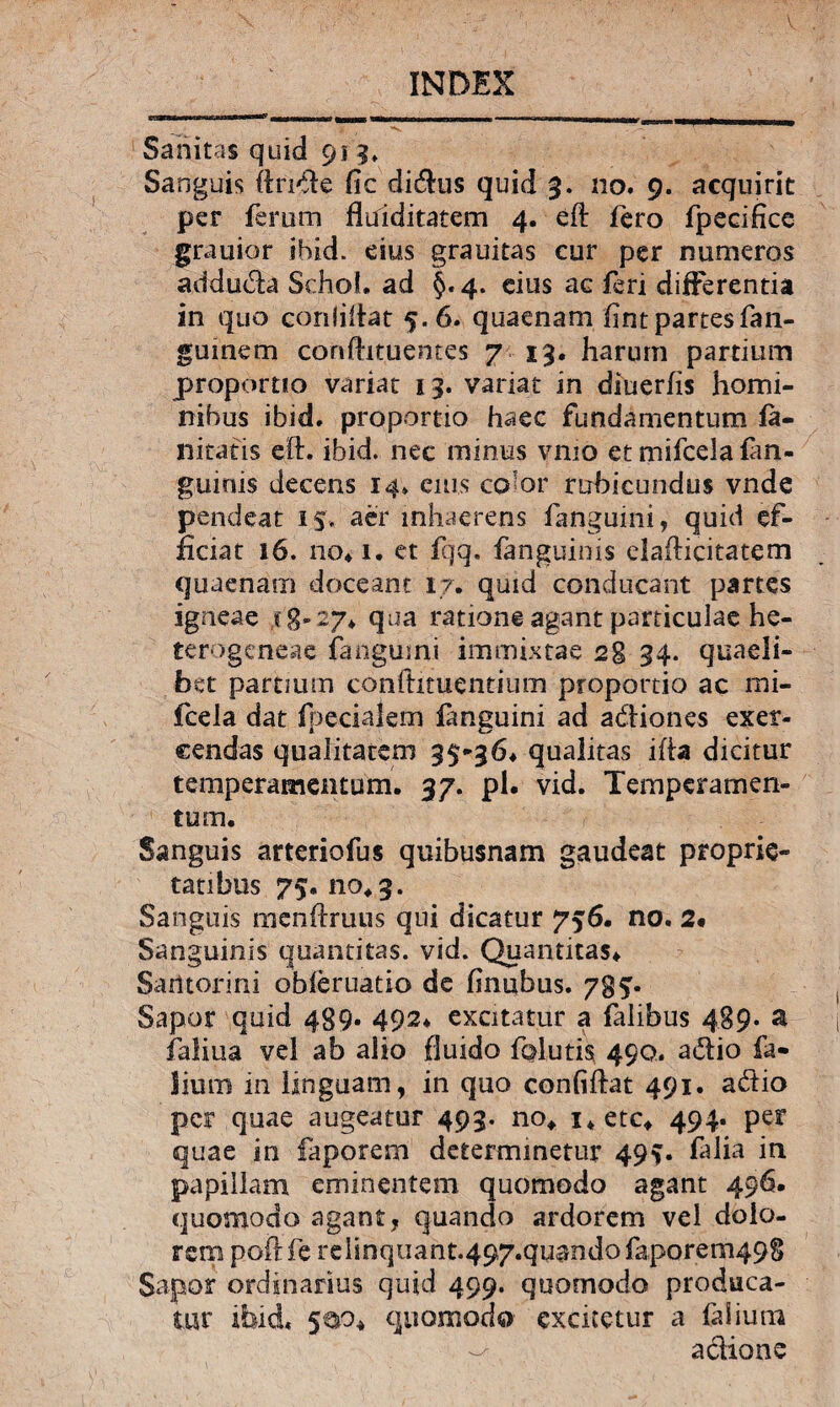 V INDEX Sanitas quid 91 3. Sanguis ftnde fic di&us quid 3. 110. 9. acquirit per ferum flulditatem 4. eft fero fpecifice grauior ibid. eius grauitas cur per numeros addu&a Schol. ad §.4. eius ac feri differentia in quo conliftat 5.6. quaenam (int partes fan- gumem conftituentes 7 13. harum partium proportio variat 13. variat in diuerfis homi¬ nibus ibid. proportio haec fundamentum (a- nitatis eft. ibid. nec minus vmo et mifcela (an¬ guinis decens 14; cius co^or rubicundus vnde pendeat 15. aer inhaerens fangumi, quid ef¬ ficiat 16. no*i. et fqq. (anguinis elafHcitatem quaenam doceant 17. quid conducant partes igneae 18-27* qua ratione agant particulae he- terogeneae (anguini immixtae 28 34- quaeli¬ bet partium confhtuentium proportio ac mi¬ fcela dat (pedalem (anguini ad a&iones exer¬ cendas qualitatem 35*36* qualitas ifta dicitur temperamentum. 37. pl. vid. Temperamen¬ tum. Sanguis arteriofus quibusnam gaudeat proprie¬ tatibus 75.110*3. Sanguis mcnfdruus qui dicatur 756. no. 2« Sanguinis quantitas, vid. Quantitas* Sailtorini obferuatio de (inubus. 785. Sapor quid 489- 492* excitatur a falibus 489. a faliua vel ab alio fluido folutis 490. adio fa- lium in linguam, in quo confiftat 491. adio per quae augeatur 493. no* i*etc* 494. per quae in faporem determinetur 495. falia in papillam eminentem quomodo agant 496. quomodo agant, quando ardorem vel dolo¬ rem poftfe relinquant.497.quandofaporem498 Sapor ordinarius quid 499. quomodo produca¬ tur ibid* 5^0* quomodo excitetur a faiiuna adione
