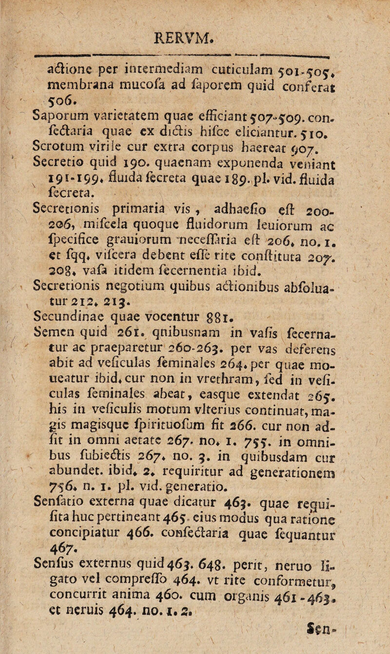 adione per intermediam cuticulam 501.5054 membrana mucofa ad faporem quid conferat 506. Saporum varietatem quae efficiant 507-509. con- fedaria quae ex didis hifce didantur. 510* Scrotum virile cur extra corpus haereat 907. Secretio quid 190. quaenam exponenda veniant 191-199* fluida fecreta quae 189. pl. vid.fiuida fecreta. Secretionis primaria vis , adhaefio efl 200- 206, mifcda quoque fluidorum leuiorum ac fpecifice grauiorum necdlaria eft 206» no. 1. et fqq* vifcera debent effe rite conflituta 207. 208* vafa itidem fecernentia ibid. Secretionis negotium quibus adionibus abfolua- tur 212* 219. Secundinae quae vocentur ggi. Semen quid 261* qnibusnam in vafis fecerna¬ tur ac praeparetur 260-263. per vas defereris abit ad veficulas feminales 264* per quae mo- ueatur ibid* cur non in vrethram , fed in vefi¬ culas feminales abeat, easque extendat 265. his in veficulis motum vlterius continuat, ma¬ gis magisque fpirituofum fit 266. cur non ad¬ iit in omni aetate 267. no* 1. 755. in omni¬ bus fubiedis 267* no. 9. in quibusdam cur abundet, ibid* 2*. requiritur ad generationem 756* n. 1. pl. vid. generatio. Senfatio externa quae dicatur 463. quae requi- fita huc pertineant 465 eius modus qua ratione concipiatur 466. confedaria quae fequantur 467. Senfus externus quid463. 648. perit, neruo li¬ gato vd compreffo 464. vt rite conformetur* concurrit anima 460. cum organis 461-463,» et neruis 464. no. !• 2«