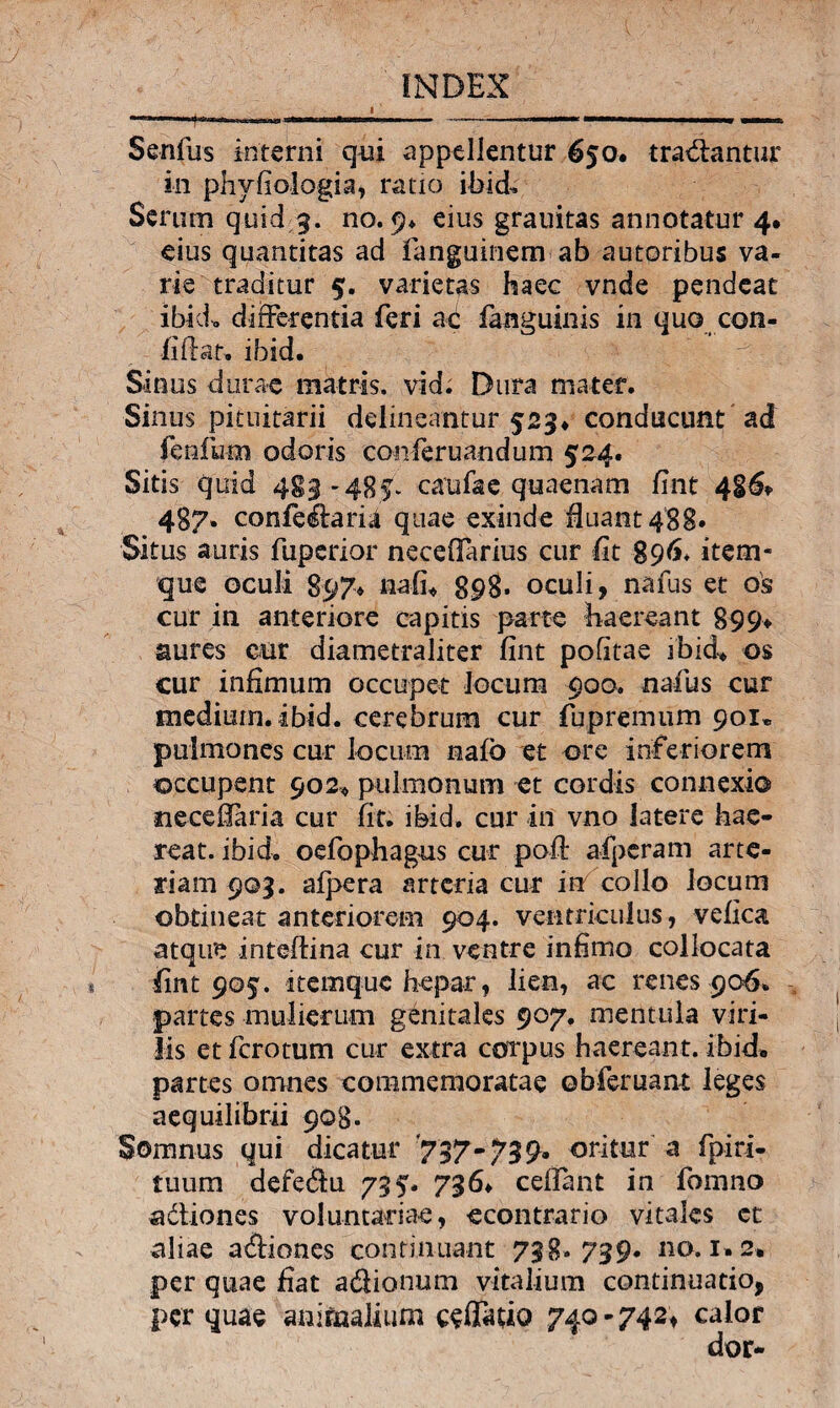 Senfus interni qui appellentur 650. tradantur in phvfiologia, ratio ibid. Serum quid 3. no. 9* eius grauitas annotatur 4» eius quantitas ad fianguinem ab autoribus va¬ rie traditur 5. varietas haec vnde pendeat ibid. differentia feri aci fanguinis in quo con- fiffat. ibid. Sinus durae matris, vid. Dura mater. Sinus pituitarii delineantur 523* conducunt ad fenfum odoris conferuandum 524. Sitis quid 483-485* caufae quaenam fint 486* 487. confe&aria quae exinde fluant 488» Situs auris fuperior neceOarius cur fit 896. item- que oculi 897» nafi* 898* oculi, nafus et os cur in anteriore capitis parte haereant 899* aures cur diametraliter fint politae ibid^ os cur infimum occupet locum 900. naius cur medium, ibid. cerebrum cur fupremum 901« pulmones cur locum naib et ore inferiorem occupent 902« pulmonum et cordis connexio neceffaria cur fit. ibid. cur in vno latere hae¬ reat. ibid. oefophagus cur poft afperam arte¬ riam 903. afpera arteria cur in collo locum obtineat anteriorem 904. ventriculus, vefica atque inteldina cur in ventre infimo collocata fint 905. itemquc hepar, lien, ac renes 906. partes mulierum genitales 907. mentula viri¬ lis et fero tum cur extra corpus haereant, ibid* partes omnes commemoratae obferuant leges aequilibrii 908. Somnus qui dicatur 737-739» oritur a fpiri- tuum defe&u 735. 736* ceffant in fomno a&iones voluntariae, econtrario vitales et aliae adiones continuant 738. 739. no. i»2» per quae fiat adionum vitalium continuatio, per quae aaifaaiium cefiTauo 740-742, calor