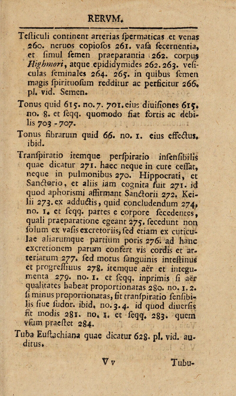 Tcfliculi continent arterias fpermaticas et venas 260. neruos copiofos 261. vafa fecernentia, et fimul femen praeparantia 262. corpus Highmorty atque .epididymides 262.263. ve fi¬ culas feminales 264. 265. in quibus femen magis fpirituofum redditur ac perficitur 266* pl. vid. Semen* Tonus quid 615. no.7. 701.eius diuifiones 6i$* no. 8. et feqq. quomodo fiat fortis ac debi¬ lis 703 - 707. Tonus fibrarum quid 66. no. 1. eius effedus* ibid. Tranfpiratio itemque perfpiratio infenfibilis quae dicatur 271. haec neque in cute ceffat, neque in pulmonibus 270. Hippocrati, et San&orio, et aliis iam cognita fuit 271. id quod aphorismi affirmant San&orii 272. Kci- lii 273.cx adducis, quid concludendum 274* no. 1« et feqq. partes e corpore fecedentes, quali praeparatione egeant 275. fecedunt non foium ex vafisexcretoriis,fed etiam ex cuticu¬ lae aiiarumque partium poris 276; ad hanc excretionem parum confert vis cordis et ar¬ teriarum 277. fed motus fanguinis inteftinus et progreffiuus 278. itemque aer et integu¬ menta 279. no. 1. et feqq. inprimis fi aer qualitates habeat proportionatas 280. no. 1.2. fi minus proportionatas, fit tranfpiratio fenfibi- fis fiuc fudor. ibid* no. 3.4. id quod diuerfis fit modis 281. no* et feqq* 283. quem vfum pracftet 284. Tuba Eufbchiana quae dicatur 628. pl. vid. au¬ ditus* V v Tubu-