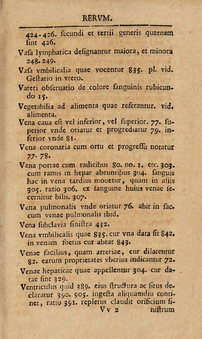424-426. fecundi et tertii generis quaenam fint 426. Vafa lymphatica defignantur maiora, et minora 248.249- Vafa vmbilicalia quae vocentur 835- P1* vid. Geftatio in vtero. Vateri obferuatio de colore fanguinis rubicun¬ do if. Vegetabilia ad alimenta quae referantur, vid* alimenta. Vena caua eft vel inferior, vel fuperior. 77. fu- perior vnde oriatur et progrediatur 79. in¬ ferior vnde Si- Vena coronaria cum ortu et progreflu notatur 77' ?§♦ Vena portae cum radicibus 80. no. i, etc. 305* cum ramis m hepar abeuntibus 304. (anguis hac in vena tardius mouetur, quam in aliis 305. ratio 306. ex (anguine huius venae (e- cernitur bilis. 307. Vena pulmonalis vnde oriatur 76. abit in fae¬ cum venae pulmonalis ibid* Vena fubclavia (iniflra 432. Vena vmbilicalis quae 835-cur vna data ht 842- in venam foetus cur abeat 843- Venae facilius, quam arteriae, cur dilatentur 82. earum proprietates vberius indicantur 72- Venae hepaticae quae appellentur 304. cur da¬ tae fint 329. Ventriculus quid 389. cius flru&ura ac fitus de¬ claratur 390. 905. ingefta aliquamdiu conti¬ net, ratio 391. repletus claudit orificium (I- V v 2 nifirum