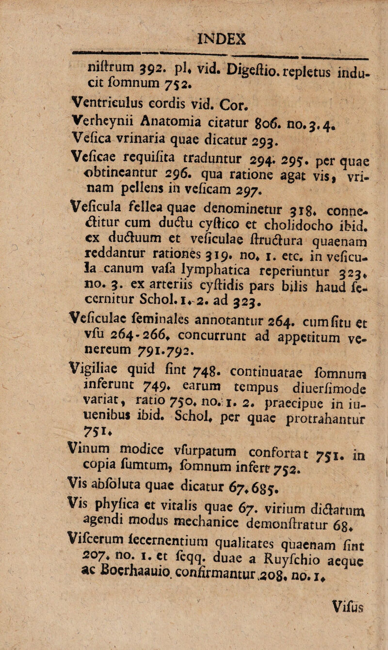 niftrum 392* pl* vid. Digeflio. repletus indu¬ cit lomnum 752. Ventriculus cordis vid. Cor. Verheynii Anatomia citatur 806. no. 3.4. Vefica vrinaria quae dicatur 293. Vcficae requifita traduntur 294* 295» per quae obtineantur 296. qua ratione agat vis, vri- nam pellens in velicam 297. Veficula fellea quae denominetur 318. conne- ditur cum dudu cyftico et cholidocho ibid. cx duduum et veficulae ftrudura quaenam reddantur rationes 319. no. 1. etc. in veficu¬ la canum vafa lymphatica reperiuntur 323. no. 3. ex arteriis cyftidis pars bilis haud fc- ccrnitur Schol.i. 2. ad 323. Veficulac feminales annotantur 264. cumfitu et vfu 264-266. concurrunt ad appetitum ve- nereum 791.792. Vigiliae quid fint 748« continuatae fomnum inferunt 749» earum tempus diuer/imode variat t ratio 75°. no. 1. 2. praecipue in iu- uenibus ibid. Schol. per quae protrahantur Vinum modice vfurpatum confortat 751. in copia fumtum, lomnum infert 752. Vis ablbluta quae dicatur 67.685. Vis phyfica et vitalis quae 67. virium didarutn agendi modus mechanice demonftratur 68. Vifcerum leccrnentium qualitates quaenam fint 207. no. 1. et feqq. duae a Ruyfchio aeque ac Jsoerhaauio.confirmamur^oS. no.i# Vifus