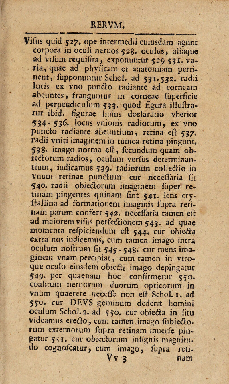 Vifus quid 527. ope intermedii cuiusdam agunt corpora in oculi neruos'528. oculus, aJiaque ad vifum rcquifita, exponuntur 529 531. va¬ ria, quae ad phyficam et anatomiam perti¬ nent, fupponuntur Schol. ad 531.532* radii lucis ex vno pundo radiante ad corneam abeuntes, franguntur in corneae fuperficie ad perpendiculum 533. quod figura illuftra- tur ibid. figurae huius declaratio vberior 594-536. locus vnionis radiorum, ex vno pundo radiante abeuntium, retina eft 537. radii vniti imaginem in tunica retina pingunt. 538. imago norma efl, fecundum quam ob» iedorum radios, oculum verfus determinan¬ tium, iudicamus 539. radiorum colledio in vnum retinae pundum cur necelfaria fit 540. radii obiedorum imaginem fuper re¬ tinam pingentes quinam fint 541* lens cry- ifallina ad formationem imaginis fupra reti¬ nam parum confert 542. neceffaria tamen cft ad maiorem vifus perfedionem 543. ad quae momenta refpiciendum cflb 544* cur obieda extra nos iudicemus, cum tamen imago intra oculum noftrum fit 545-548. cur mens ima¬ ginem vnam percipiat, cum tamen in vtro- que oculo eiusdem obiedi imago depingatur 549. per quaenam hoc confirmetur 550« coalitum neruorum duorum opticorum in vnum quaerere neceffe non eft Schol. 1. ad 550* cur DEVS geminum dedent homini oculum Schol. 2. ad 550. cur obieda in fitu videamus eredo, cum tamen imago fubiedo¬ rum externorum fupra retinam inuerfe pin¬ gatur 5^t* cur obiedorum infignis magnitu- <lo cognofcatur, cum imago, fupra reti- Vv 3 mm