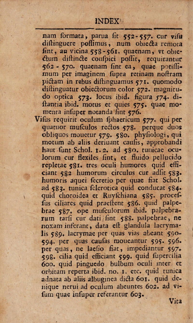 nam formata, parua fit 552-557. cur vifa diflinguere pellimus, num obie&a remota fint, an vicina 558-561, quaenam, vt obie- &um diftin&e confpici poflit, requirantur 562- 570. quaenam fint ea, quae potiffi» mum per imaginem^ fupra retinam noftram pi&am in rebus diftinguamus 571. quomodo diftinguatur obieclorum color 572. magnitu¬ do optica 573. locus ibid. figura /74» di- ffantia ibid, motus et quies 575« quae mo¬ menta infuper notanda fint 576. Vifus requirit oculum fphaericum 577. qui per quatuor mufculos re&os 578« perque duos obliquos mouetur 579. 5S0, phyfiologi, qui motum ab aliis deriuant caufis, approbandi haut funt Schol. 1.2. ad 580. tunicae ocu¬ lorum cur flexiles fint, et fluido pellucido repletae 581* tres oculi humores quid effi¬ ciant 582 humorum circulus cur adfit 589* humoris aquei fecretio per quae fiat Schol. ad 589. tunica fclerotica quid conducat 584- quid choroidea et Ruyfchiana 585* proce£ fus ciliares quid praefient 586. quid palpe¬ brae 587. ope mufculorum ibid. palpebra¬ rum tarfi cur dati)fint 588. palpebrae, ne noxam inferant, data eft glandula lacryma- lis 589* lacrymae per quas vias abeant 590- 594. per quas caufas moueantur 595. 596. per quas, ne laefio fiat, impediantur 597* 598. cilia quid efficiant 599. quid fupercilia 600. quid pinguedo bulbum oculi inter et orbitam reperta ibid. no. 1. etc. quid tunica adnata ab aliis albuginea di&a 601. quid de¬ nique nerui ad oculum abeuntes 602. ad vi- futn quae infuper referantur 609. Vita