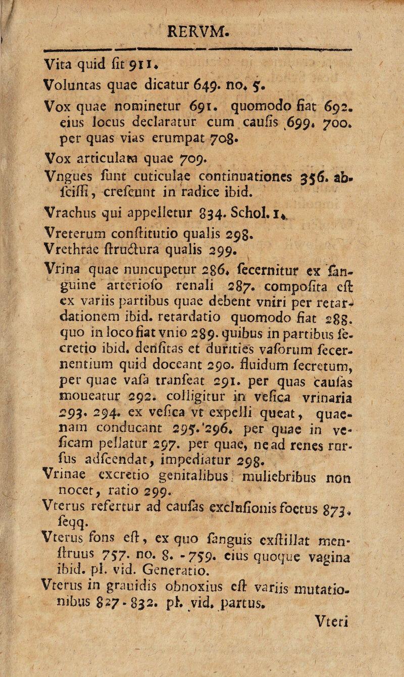 Vita quid fit 911* Voluntas quae dicatur 649. no* Vox quae nominetur 691. quomodo fiat 692. eius Jocus declaratur cum caufis 699« 700* per quas vias erumpat 708* Vox articulata quae 709. Vngues funt cuticulae continuationes 556. ab» fcifii, crefc.unt in radice ibid. Vrachus qui appelletur 834. Schol. I4 Vreterum confiitutio qualis 298. Vrethrae ftru&ura qualis 299. Vrina quae nuncupetur 286* fecernitur ex fan- guine arteriofo renali 287. compofita eft ex variis partibus quae debent vniri per retari dationem ibid. retardatio quomodo fiat 288. quo in loco fiat vnio 289. quibus in partibus fe- cretio ibid. denfitas et durities vafortim fecer¬ nentium quid doceant 290. fluidum fecretum, per quae vafa tranfeat 291. per quas caufas moueatur 292. colligitur in vefica vrinaria 293. 294. ex vefica vt expelli queat, quae¬ nam conducant 29?. '296* per quae in ve- ficam pellatur 297. per quae, ne ad renes ror- fus adfceridat, impediatur 298. Vrinae excretio genitalibus muliebribus non nocet, ratio 299. Vterus refertur ad caufas exclnfionis foetus 873* feqq. Vterus fons eft, ex quo fanguis cxftillat rnen* firuus 757* 8. -759• cius quoque vagina ibid. pl. vid. Generatio. Vterus in grauidis obnoxius e fi: variis mutatio¬ nibus 827 - 832. ph Tid* partus. Vteri