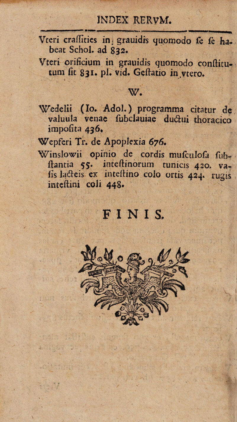 INDEX RERVM. Vteri craflitics in i grauidrs quomodo fe fe ha¬ beat Schol. ad 832. Vteri orificium in grauidis quomodo conftitu- tum fit 831. pl. vid. Gcftatio in.vtero, W. ^edelii (Io, Adol.) programma citatur de valuula venae fubclauiae dudtui thoracico impolita 436* Wepferi Tr. de Apoplexia 676. Winslowii opinio de cordis mufculofa fuf> flantia 55. inteftinorum tunicis 420. va- fis ladeis ex inteflino colo ortis 424« rugis inteftini coli 448. FINI S,