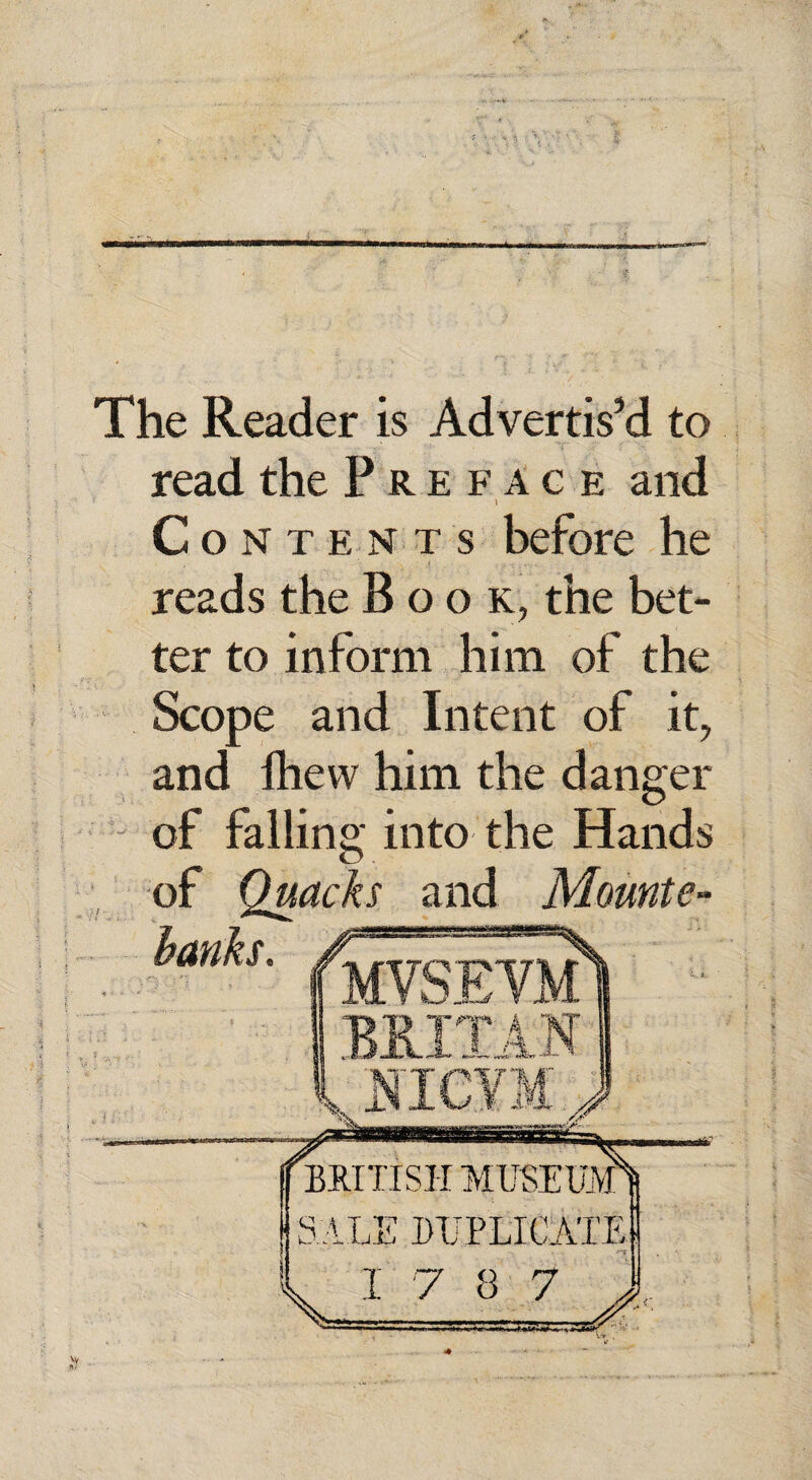 The Reader is Advertis’d to read the Preface and i Contents before he reads the Book, the bet¬ ter to inform him of the Scope and Intent of it, and fhevv him the danger of falling into the Hands of Quacks and Mounte-