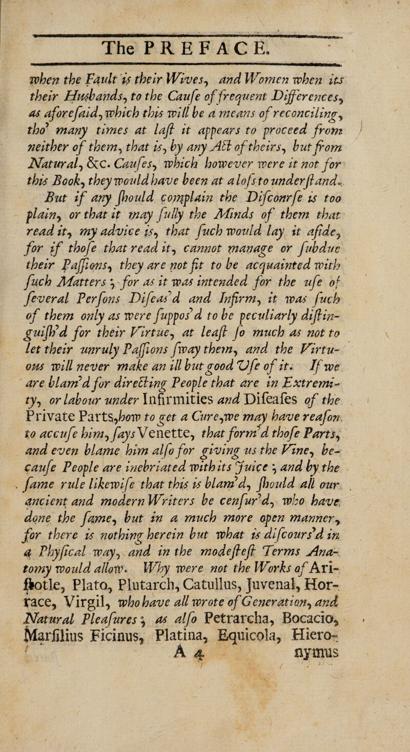 when the Fault is their Wives, and Women when its their Husbands, to the Caufe of frequent Differences, as aforefaid, which this will be a means of reconciling, thoy many times at laff it appears to proceed from neither of them, that is, by any Aid of theirs, but from Natural, &C. Caufe s, which however were it not for this Book, theywovldhave been at alojs to underfiand*. But if any Jhould complain the Difconrfe is too plain, or that it may fully the Minds of them that read it, my advice is, that fuch would lay it afide, for if thofe that read it, cannot manage or fibdue their Paffions, they are not ft to be acquainted with fuch Matters *, for as it was intended for the ufe of feveral Perfons Difeas'd and Infirm, it was fuch of them only as were fuppos^ d to be peculiarly diflin- guififd for their Virtue, at leaf fo much as not to let their unruly Paffions [way them, and the Virtu¬ ous will never make an ill but good Vfe of it. If we are blam d for direlHng People that are in Extremi¬ ty, or labour under Infirmities and Difeafes of the Private Yart$,how to ret a Cure,we may have reafon to accufe him, fays Venette, that form d thofe Parts, and even blame him alfo for giving us the Vine, be- caufe People are Inebriated with its Juice \ and by the fame rule likewife that this, is blamd, Jhoidd all our ancietn and modern Writers be cenfur d, who have, done the fame, but in a much more open manner, for there is nothing herein but what is difcoursyd in a Phyfical way, and in the modefleft Terms Ana¬ tomy would allow. Why were not the Works of Ari~ ftotle, Plato, Plutarch, Catullus, Juvenal, Hor- race, Virgil, who have all wrote of Generation, and Natural Pleafures as alfo Petrarcha, Bocacio*, Marfilius Ficinus, Platina, Equicola, Hiero- A 4 njmus