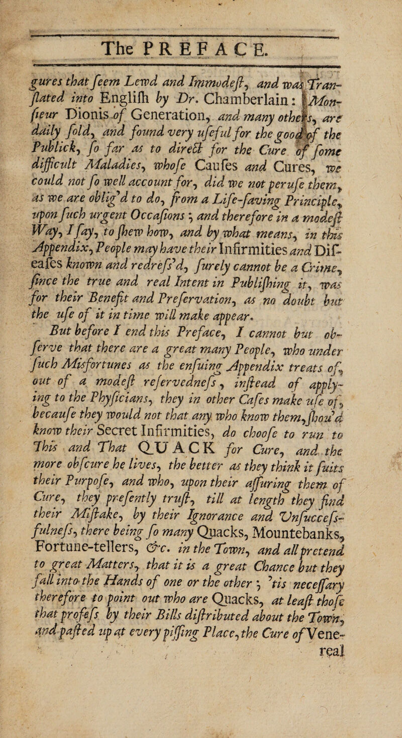 Ju gures thatfeem Lewd and Immodefi, and wmTran- fluted into Englilh by Dr. Chamberlain: |Mon- fieur Dionis.*?/ Generation, and many othAs, are daily fold, and found 'very ufe fid for the goodff the Publick, fo far as to direli for the Cure of fome difficult Maladies, whofe Caufes and Cures, we could not fo well account for, did we not per ufe them^ as we are oblig'd to do, from a Life-faving Principle„ upon fuch urgent Occaflons *, and therefore in a mode ft Way, I fay, to fhew how, and by what means, in this Appendix, People may have their Infirmities and DiF eafes known and redrefs'd, furely cannot be a Crime, fince the true and real Intent in Publifhing it, was for their Benefit and Prefervation, as no doubt hut the ufe of it in time will make appear* But before I end this Preface, I cannot but oh~ ferve that there are a great many People, who under fuch Misfortunes as the enfuing Appendix treats of out of a modejl rejervednefs, inflead of apply¬ ing to the Phyficians, they in other Cafes make ufe of becaufe they would not that any who know them,fhoud know their Secret Infirmities, do choofe to run to Ihis and That Q_G A C K for Cure, and the more obfcure he lives, the better as they think it fuits their Purpofe, and who, upon their affuring them of Cure, they prefently trufl, till at length they find their Mifiake, by their Ignorance and Vnfuccefs~ fulnefs, there being fo many Quacks, Mountebanks, Fortune-tellers, 0vc. m the Town, and all pretend to great Matters, that it is a great Chance but they fall into the Hands of one or the other *, fis neceffiary therefore to point out who are Quacks, at leaft thofc that profefs by their Bills diftributed about the Town, and pafled tip at every piffling Place, the Cure ofVenc- ■ '/. real