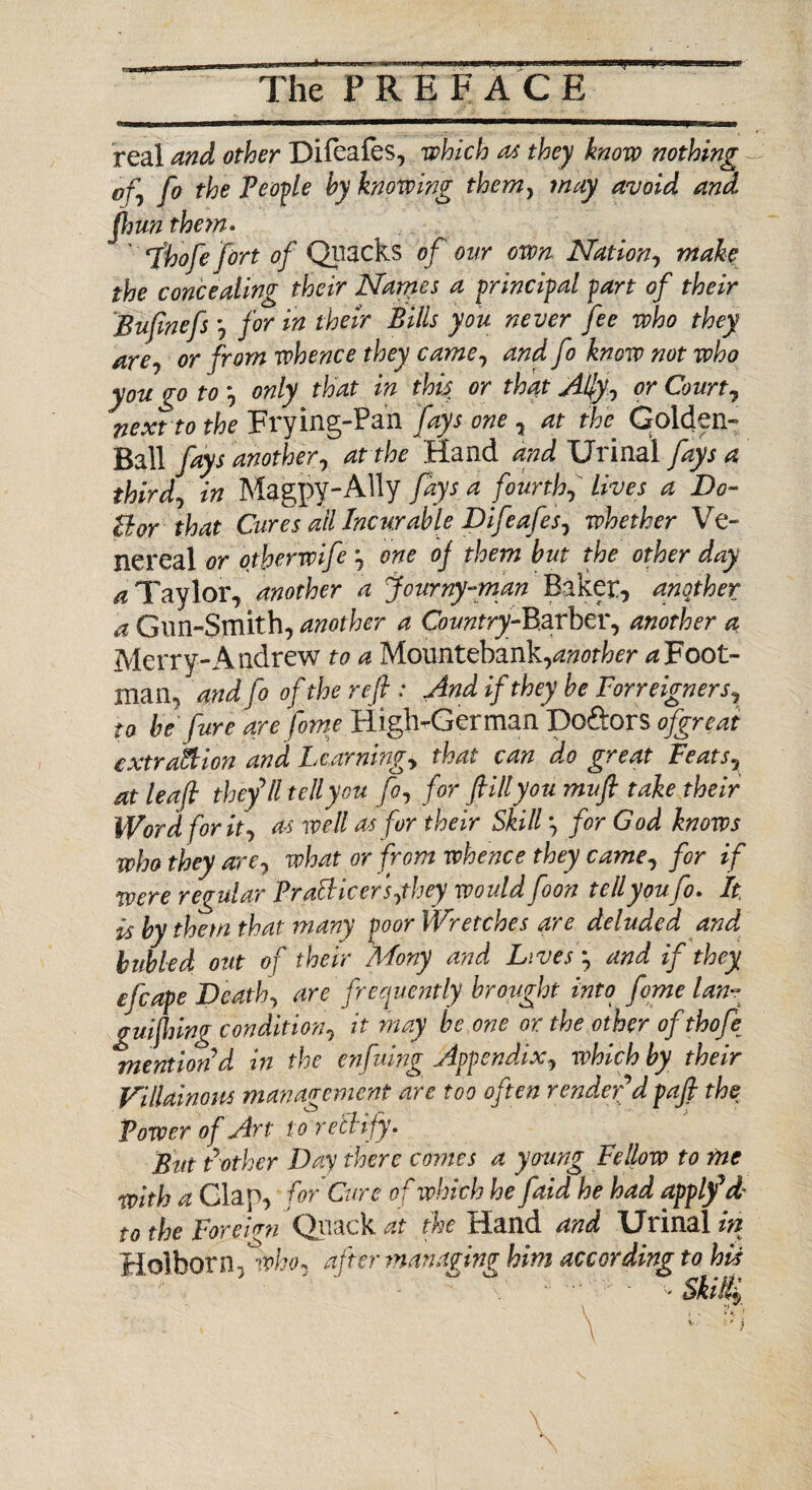 real and other Difeafes, which a* they know nothing of, fo the People by knowing them, may avoid and ftjun them. ' ihofe fort of Quacks of our own Nation, make the concealing their Names a principal part of their Buftnefsfor in their Bills you never fee who they are, or from whence they came, and fo know not who you go to ', on iy. that in this or that Ally, or Court, next to the Frying-Pan fays one , at the Golden- Ball fays another, at the .Hand and Urinal fays a third, in Magpy-AUy fays a fourth, lives a Do- Bor that Cures all Incurable Difeafes, whether Ve¬ nereal or otherwife one of them but the other day ^Taylor, another a fcurny-man Biker, another a Gun-Smith, another a Cbwzfry-Barber, another a Merry-Andrew to a Mountebank, another a Foot¬ man, and fo of the reft : And if they be Foreigners, to be fare are fome High-German Doftors ofgreat extraction and Beaming, that can do great Feats, at leaf they’ll telly on fo, for fill you mu ft take their Word fork, as well as for their Skill •, for God knows who they are, what or from whence they came, for if were regular PraBicers,they would foon tell you fo* It is by them that many poor Wr.etches are deluded and hubled out of their Mony and Lives', and if they efcape Death, are frequently brought into feme lan- gulfing condition, it may be one or the other ofthofe mention d in the enfuing Appendix, which by their Villainous management are too often render d paft the Power of Art to rectify. But Pother Day there comes a young Fellow to rne with a Glap, for Cure of which he faid he had apply* d- to the Vorekn Quack at the Hand and Urinal in ildlhovn ^vho* after managing him according to his v Ski$