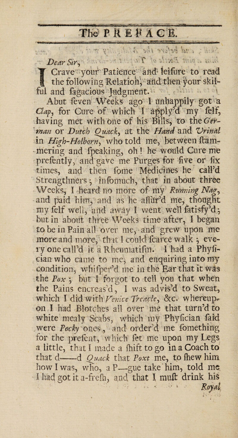 . - . -• -~y - i Dear Sir^ 1 '■ Crave your Patience and: leifure to read the following Relation, and then your skil¬ ful and fagacious judgment. Abut feven Weeks ago 1 unhappily got a Clap) for Cure of which I apply’d my felf, having met with one of his Bills, to the Ger¬ man or Dutch Ouackj at the Hand and Vrinal in High-Mother who told me, between (tarn- mering and fpeaking, oh! he would Cure me prefently, and gave me Purges for five or fix times, and then fome Medicines he call’d Strengthners ^ infomuch, that in about three Weeks, I heard no more of my Rtmning Nag., and paid him, and as he aflitr’d me, thought my felf well, and away I went well fatisfy’d •, but in about three Weeks time after, 1 began to be in Pain all over me, and grew upon me more and more, tint 1 could fcarce walk ^ eve¬ ry one call’d it a Rheumatifm. 1 had a PhyfL cianwho came to me, and enquiring into my condition, whifper’d me in the Ear that it was the Pox } but I forgot to tell you that when the Pains encreas’d, 1 was advis’d to Sweat, which I did with Venice Treacle, &c. whereup^ on I had Blotches all over me that turn’d to white mealy Scabs, which my Phyfician faid were Pocky ones , and order’d me fomething for the prefent, which fet me upon my Legs a little, that I made a (hift to go in a Coach .to that d--d Quack that Poxt me, to Ihew him how I was, wKo, a P—gue take him, told me I had got it a-freih, and that I mult drink his t