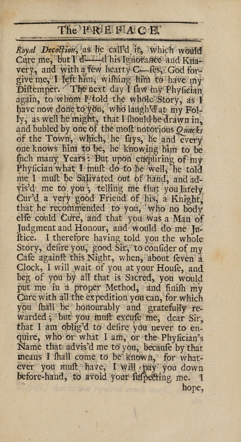 - * y r «■'> » Royal DecoBion, .as Re calPd i% which would Cure me, Rut 1 df—-d his Ignorante and Kna¬ very, and with a few hearty C—iesyiGodfbr- give me, T left him^ wifhing him to have my Diftemper. The next day I faw my Phyfieian again, to whom Ftold, the whole Story, as I have now done to ydu, who laitghWat my Fol¬ ly, as well he might, that I Ihouldbe drawn in, and bubled by one of the molt notorious Ouach of the Town1, which, he fays, he and^every one knows him to be, he knowing him to be fuch many Years V But upon enuring ofiny Phyfieian what I huift do to be well, he told me I inuil be Salivated out of hand, and ad¬ vis’d me to you *, telling me that you lately Cur’d a very good Friend of his, a Knight, that he recommended to you, who no body elfe could Cure, and that you was a Man of Judgment and Honour, and would do me Ju- ftice. I therefore having told you the whole Story, defire you, good Sir, toconfiderof my Cafe again# this Night, when, about feven a Clock, I will wait of you at your Houfe, and beg of you by all that is Sacred, you would put me in a proper Method, and finilh my Cure with all the expedition you can, for which you fhall be honourably and gratefully re¬ warded*, but you mult excufe me, dear Sir, that I am oblig’d to defire you never to en¬ quire, who or what I am, or the Phyfician’s Name that advis’d me to: you, becaufe by that means I fhall come to be known, for what¬ ever you mull have, f will/pay you down before-hand, to avoid your fufpefeing me. 1 hope,
