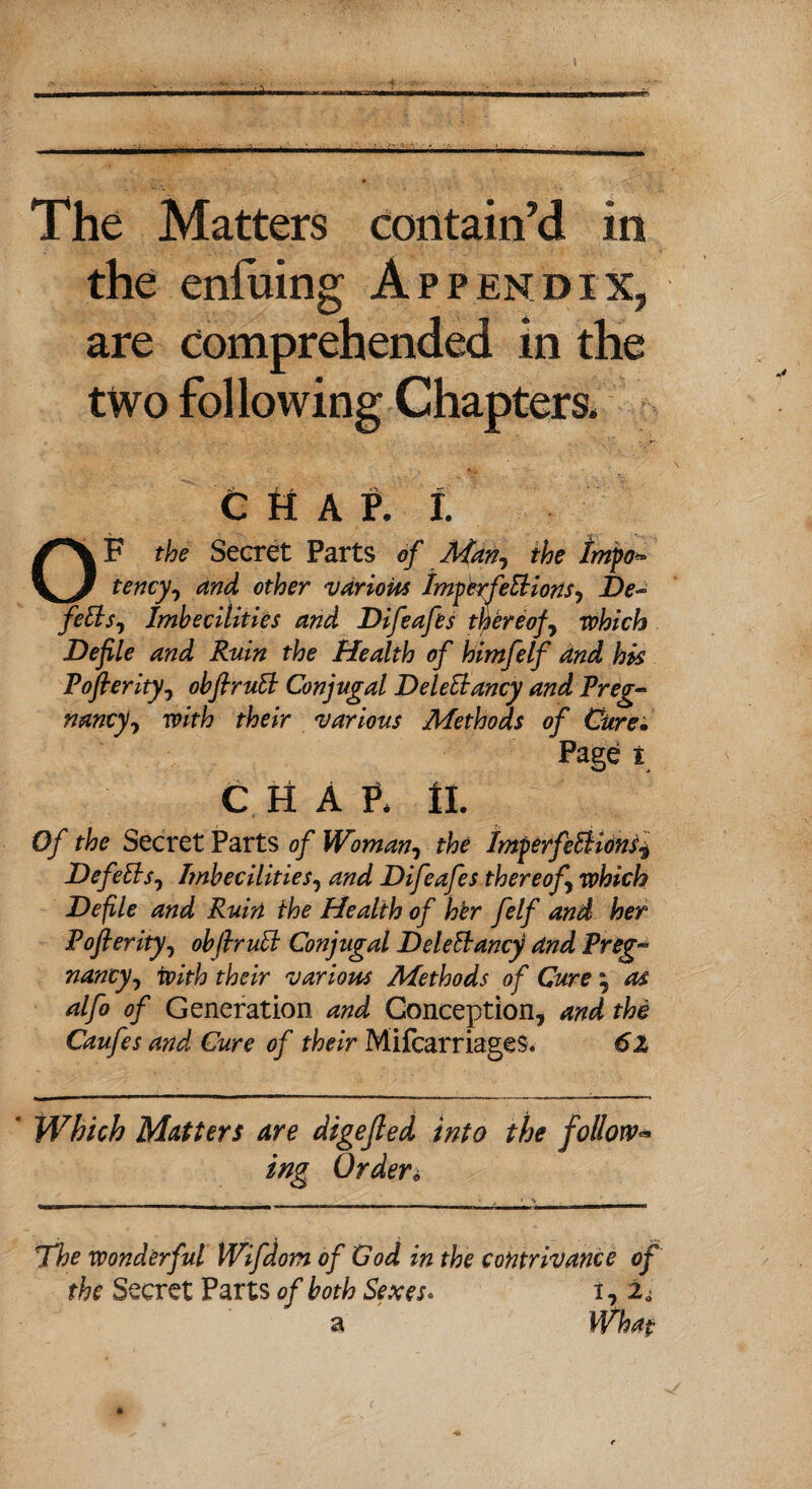 The Matters contain’d in the enfuing Appendix, are comprehended in the two fol lowing Chapters. chap. I. OF the Secret Parts of Man? the Irnpo* tency, and other various Imperfeftions, De~ fefts, Imbecilities and Difeafes thereof, which Defile and Ruin the Health of himfelf and hk Pofierity, obftruft Conjugal Deleftancy and Preg¬ nancy^ with their various Methods of Cure. Page t CHAP. II. Of the Secret Parts of Woman, the Imferfeftions^ Defefts0 Imbecilities, and Difeafes thereof which Defile and Ruin the Health of her felf and her Pofierity, obfiruft Conjugal Deleftancy and Preg¬ nancy^ with their various Methods of Cure ; as alfo of Generation and Conception, and the Caufes and Cure of their Mifcarriages. 6x * Which Matters are digejled into the follow* ing Orders The wonderful Wifdom of God in the contrivance of the Secret Parts of both Sexes* a i, 2<