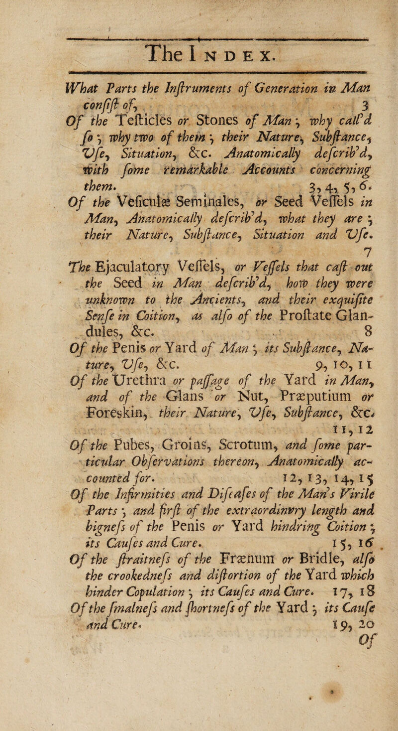 The Index. What Parts the Inflruments of Generation in Man confift of 3 Of the Telticles or Stones of Man y why call'd fo j why two of them *, their Naturey Subfiance, ZJfey Situation, &C. Anatomically defcrib'dy With fome remarkable Accounts concerning them. 3,4, 5, 6* Of the Veficulse Sem inales, or Seed Velfels in Many Anatomically defer ib'd, what they are y their Nature, Subfiancey Situation and ZJfe. 7 The Ejaculatory Veilels, or Veffels that cafi out the Seed in Man defer ib'dy hoW they were unknown to the Ancients, and their exejuifite Scnfe in Coition, as alfo of the P roll ate Glan¬ dules, 8 Of the Penis or Yard of Man y its Subfiance, Na¬ ture y Vfe, fkc. 9, 10, II Of the Urethra or faff age of the Yard in Many and of the Gians or Nut, Prasputium or Foreskin, their Nature, Vfey Subftancey 11, 12 Of the Pubes, Groins, Scrotum, and fome f ar¬ ticular Obfervations thereony Anatomically ac¬ counted for. 12, 13, 14, 15 Of the Infirmities and Difcafes of the Man s Virile Parts ) and firfi of the extraordinary length and bignefs of the Penis or Yard hindring Coition y its Caujes and Cure. 15? I# Of the ftraitnefs of the Fnenum or Bridle, alfo the crookednefs and difiortion of the Yard which hinder Copulation *, its Caufes and Cure. 17, IS Of the fmalnefs and (hortnefs of the Yard j its Caufe and Cure. 19, 20 Of