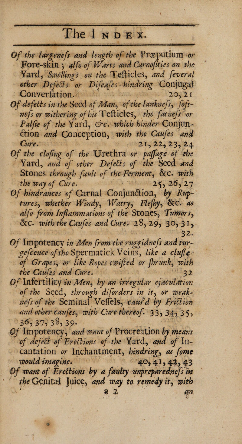 Of the largenefs and length of the Prseputium or Fore-skin ; alfo of Warts and Carnofities on the Yard, Swellings on the Tefticles, and feveral other DefeBs or Difeafes hindring Conjugal Conversation. 20, 2 r Of defeBs in the Seed of Man, of the lanknefs, joft- nefs or withering of his Tefticles, the fatnefs or Palfle of the Yard, &c. which hinder Conjun¬ ction and Conception, with the Caufes and Care • 21,22,23,2 4 Of the cloflng of the Urethra or paffage of the Yard, and of other Defeats of the Seed and Stones through fault of the Ferment, &c. with the way of Cure. 25, 25,27 Of hindrances of Carnal Conjunction, by Rup¬ tures^ whether Windy, Watry, Flejhy, &c. as alfo from Inflammations of the Stones, Tumors, &C. with the Caufes and Cure. 28, 29, 30, 31, 32* Of I m potency in Men from the ruggidnefs and tur- gefcence of the Spermatick Veins, like a clufle* of Grapes, or like Ropes twifted or fhriwk, with the Caufes and Cure. 32 Of Infertility in Men, by an irregular ejaculation of the Seed, through diforders in it, or weak- nefsof the Seminal Veftels, caus'd by FriBion and other caufes, with Cure thereof. 33, 34, 35, 37, 38, 39* Of Impotency, and want of Procreation by means of defeB of EreBions of the Yard, and of In¬ cantation or Inchantment, hindring, as fome would imagine. 40, 41,42,43 Of want of EreBions by a faulty unpreparednefs in the Genital Juice, and way to remedy it, with ' a z m