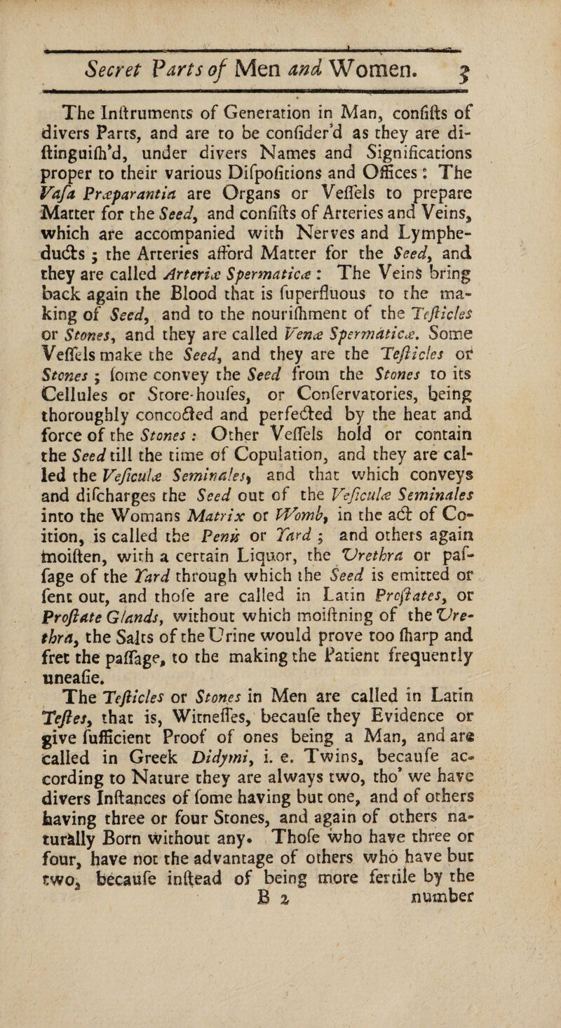 1 Secret Parts of Men and, Women. 5 The Inftruments of Generation in Man, confifts of divers Parts, and are to be confider’d as they are di- ftinguiflfd, under divers Names and Significations proper to their various Difpofitions and Offices: The Vafa Prceparantia are Organs or Veffels to prepare Matter for the Seed, and confifts of Arteries and Veins* which are accompanied with Nerves and Lymphe- dudfs 5 the Arteries afford Matcer for the Seed, and they are called Arterial Spermatica : The Veins bring back again the Blood that is fuperfluous to the ma¬ king of Seed, and to the nourifhment of the Tcft ides or Stones, and they are called Vena SpermaticSome Veflels make the Seed, and they are the Teftides ot Stones ; fome convey the Seed from the Stones to its Cellules or Store-houfes, or Confervatories, being thoroughly conco&ed and perfected by the heat and force of the Stones: Other Veffels hold or contain the Seed till the time of Copulation, and they are cal¬ led the VeficuU Semina!esy and that which conveys and difeharges the Seed out of the VeficuU Seminales into the Womans Matrix or Womb) in the atff of Co¬ ition, is called the Penis or Yard ; and others again tnoiften, with a certain Liquor, the Urethra or paf- fage of the Yard through which the Seed is emitted or fenc out, and thole are called in Latin Prefates, or Proftate Glands, without which moiftning of the Vre- thra> the Salts of the Urine would prove too (harp and free the paffage, to the making the Patient frequently uneafie. The Teft icles or Stones in Men are called in Latin YefteSy that is, Witneffes, becaufe they Evidence or give fufficient Proof of ones being a Man, and ar« called in Greek Didymi, i. e. Twins, becaufe ac« cording to Nature they are always two, tho* we have divers Inftances of fome having but one, and of others having three or four Stones, and again of others na¬ turally Born without any. Thofe who have three or four, have not the advantage of others who have but two* becaufe inftead of being more fertile by the B % number