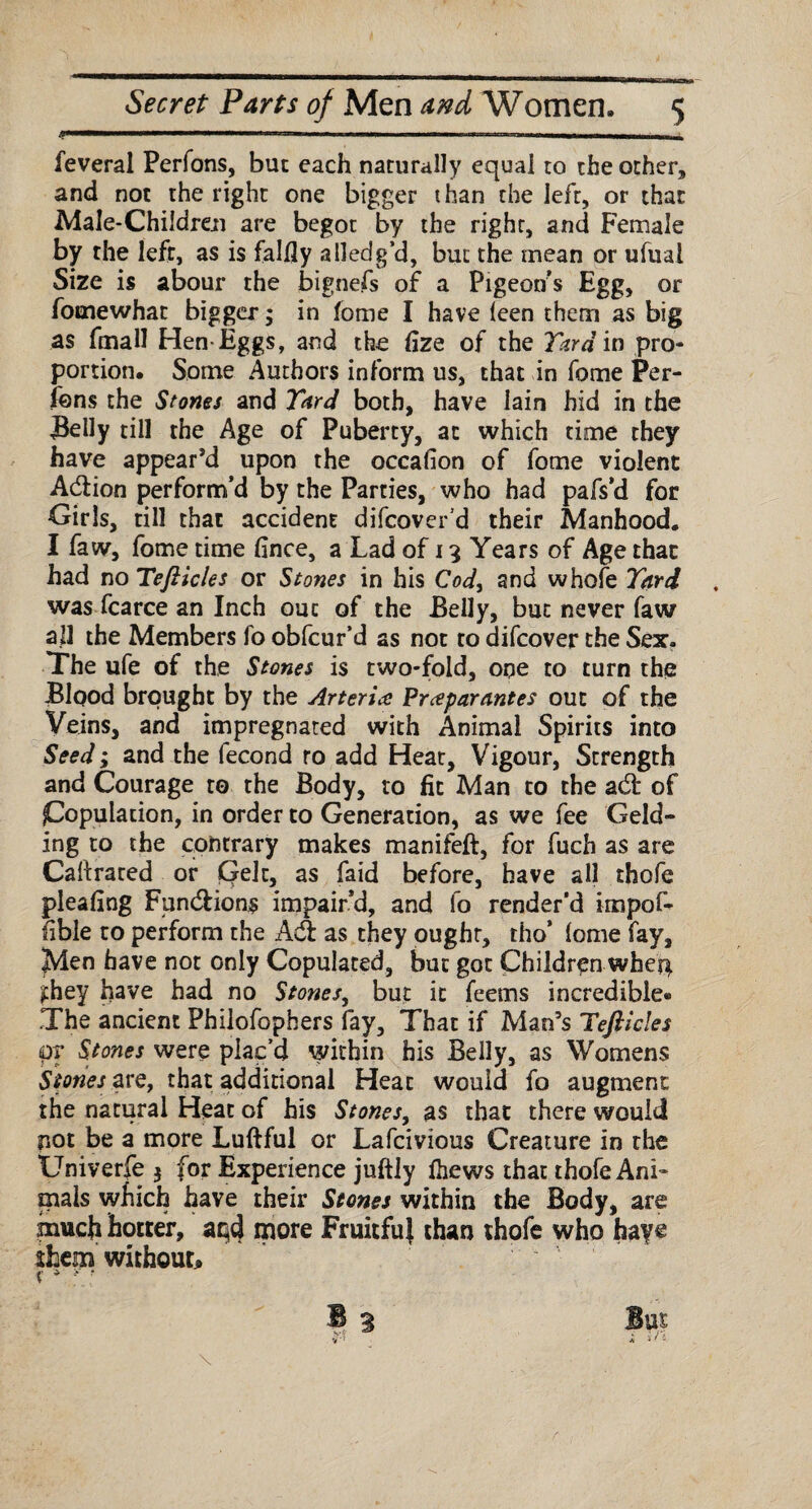 feveral Perfons, but each naturally equal to the other, and not the right one bigger than the left, or that Male-Children are begot by the right, and Female by the left, as is falfly a Hedg’d, but the mean or ufuai Size is about* the bignefs of a Pigeon’s Egg, or fomewhat bigger; in feme I have leen them as big as fmall Hen-Eggs, and the hze of the Yard in pro¬ portion. Some Authors inform us, that in fome Per¬ fons the Stones and Yard both, have lain hid in the Belly till the Age of Puberty, at which time they have appear’d upon the occafion of fome violent Addon perform’d by the Parties, who had pafs’d for Girls, till that accident difcover’d their Manhood. I faw, fome time fince, a Lad of 13 Years of Age that had no Tefticles or Stones in his Cod, and whole Yard was fcarce an Inch out of the Belly, but never faw all the Members fo obfcur’d as not to difcover the Sex. The ufe of the Stones is two-fold, one to turn the Blood brought by the Arteries Prceparantes out of the Veins, and impregnated with Animal Spirits into Seed; and the fecond ro add Heat, Vigour, Strength and Courage to the Body, to fit Man to the ad of population, in order to Generation, as we fee Geld¬ ing to the contrary makes manifeft, for fuch as are Caftrared or pelt, as faid before, have all thofe pleahng Fundions impair’d, and fo render’d impof- (ible to perform the Ad as they ought, tho’ lome fay. Men have not only Copulated, but got Children wher}. £hey have had no Stones, but it feems incredible® The ancient Philofophers fay. That if Man’s Tefticles pr Stones were plac’d within his Belly, as Womens Stones are, that additional Heat would fo augment the natural Heat of his Stones, as that there would not be a more Luftful or Lafcivious Creature in the Univerfe $ for Experience juftiy (hews that thofe Ani¬ mals which have their Stones within the Body, are much hotter, aqd more Fruitful than thofe who haye them without* x * *r