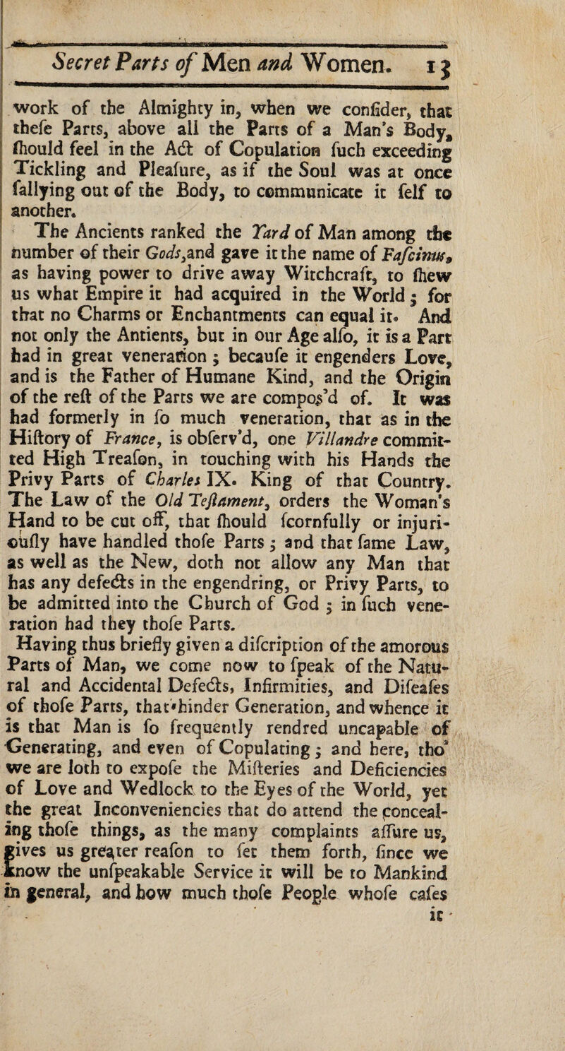 Hiri in ^ --\r—trT-rrrr^rmm-r>-t rrrmw-ir-m- m ■ n .. ' Secret Parts of Men and Women. 15 work of the Almighty in, when we confider, that thefe Parts, above all the Parts of a Man’s Body, fliould feel in the Adt of Copulation fuch exceeding Tickling and Pleafure, as if the Soul was at once Tallying out of the Body, to communicate it felf to another. The Ancients ranked the Yard of Man among the number of their Gods3zni gave it the name of Fafcinm» as having power to drive away Witchcraft, to fliew us what Empire it had acquired in the World • for that no Charms or Enchantments can equal it. And not only the Antients, but in our Age alfo, it is a Part had in great veneration ; becaufe it engenders Love, and is the Father of Humane Kind, and the Origin of the reft of the Parts we are compos’d of. It was had formerly in fo much veneration, that as in the Hiftory of France, is obferv’d, one Villandre commit¬ ted High Treafon, in touching with his Hands the Privy Parts of Charles IX. King of that Country. The Law of the Old Teftament, orders the Woman’s Hand to be cut off, that (hould fcornfully or injuri- ctifly have handled thofe Parts ; and that fame Law, as well as the New, doth not allow any Man that has any defedfs in the engendring, or Privy Parts, to be admitted into the Church of God $ in fuch vene¬ ration had they thofe Parts. Having thus briefly given a difcription of the amorous Parts of Man, we come now to fpeak of the Natu¬ ral and Accidental Defeats, Infirmities, and Difeafes of thofe Parts, rhat«fcinder Generation, and whence it is that Man is fo frequently rendred uncapable of Generating, and even of Copulating; and here, tho* we are loth to expofe the Mifteries and Deficiencies of Love and Wedlock to the Eyes of the World, yet the great Inconveniencies that do attend the conceal¬ ing thofe things, as the many complaints allure us, gives us greater reafon to fee them forth, fince we Snow the unfpeakable Service it will be to Mankind in general, and how much thofe People whofe cafes it