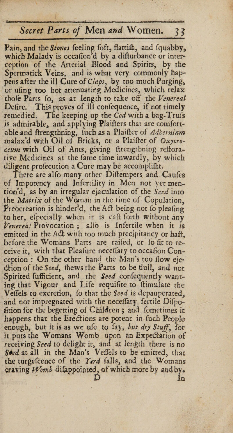 Pain, and the Stones feeling foft, flattiC, and fquabby, which Malady is occafion’d by a difturbance or inter¬ ception of the Arterial Blood and Spirits, by the Spermatick Veins, and is what very commonly hap¬ pens after the ill Cure of Claps, by too much Purging, or ufing too hot attenuating Medicines, which relax thofe Parts fo, as at length to take off the Venereal Defire. This proves of ili conlequence, if not timely remedied. The keeping up the Cod with a bag-Trufs is admirable, and applying Piaifters that are comfort¬ able and ftrengthning, fuch as a Plaifter of Adherniam malax’d with Oil of Bricks, or a Plailter of Oxycro- ceum with Oil of Ants, giving ftrengthning reftora- tive Medicines at the fame time inwardly, by which diligent profecution a Cure may be accomplice. There are alfo many other Diftempers and Caufes of Impotency and Infertility in Men not yet men¬ tion’d, as by an irregular ejaculation of the Seed into the Matrix of the Woman in the time of Copulation, Prebcreation is hinder’d, the A£1 being not fo pleafing to her, efpecially when it is caft forth without any Venereal Provocation ; alfo is Infertile when it is emitted in the A d with too much precipitancy or haft, before the Womans Parts are raifed, or lo fit to re¬ ceive it, with that Pleafure neceffary to occafion Con¬ ception : On the other hand the Man’s too flow eje- dion of the Seed, ftews the Parts to be dull, and not Spirited fufficient, and the Seed confequently want¬ ing that Vigour and Life requifite to (Emulate the Veffels to excretion, fo that the Seed is depauperated, and not impregnated with the neceffary fertile Difpo- fition for the begetting of Children 5 and fometimes it happens that the Etedions are potent in fuch People enough, but it is as we ufe to fay, but dry Stuff\ for it puts the Womans Womb upon an Expedation of receiving Seed to delight it, and at length there is no $4ed at all in the Man’s Veffels to be emitted, that the curgefcence of the Yard falls, and the Womans craving tVomh difeppointed, of which more by and by. D In 1