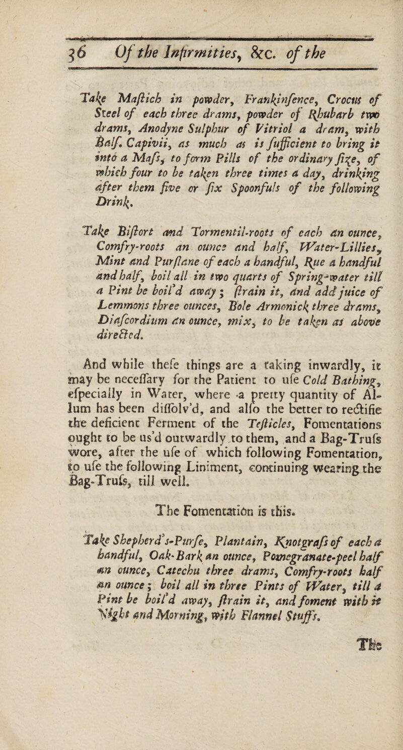 * tm - —flr^ 56 Of the Infirmities, &c. of the Take Maftich in powder, Frankjnfence, Crocus of Steel of each three drams, powder of Bfiubarb two drams, Anodyne Sulphur of Vitriol a dram, with Balf Capivii, as much as is fujficient to bring it into a Mafsi to ferm Pills of the ordinary fige, of which four to be taken three times a day, drinking after them five or fix Spoonfuls of the following Drink. Take Bifiort and TormentiUroots of each an ounce, Comfry-roots an ounce and half, Water-Lillies9 Mine and Pur [lane of each a handful, F{tie a handful and half boil all in two quarts of Spring-water tilt a Pint be boil'd away ; firain it, and add juice of Lemmons three ounces, Bole Armonick three drams, Dtafcordium an ounce, mix, to be taken as above direBed. And while thefe things are a taking inwardly, it may be neceffary for the Patient to ufe Cold Bathing, efpecially in Water, where -a pretty quantity of Al- lum has been difiblv’d, and alio the better to redlifie the deficient Ferment of the Tefiicles, Fomentations ought to be us’d outwardly to them, and a Bag-Trufs wore, after the ufe of which following Fomentation, to ufe the following Liniment, continuing wearing the Bag-Trufs, till well. - ' ; I The Fomentation is this. 1 - Takf Shepherd*s-Purfe, Plantain, Kyiotgrafs of eachd handful, Oak'Bark an ounce, Pomegranate-peel half <%n ounce, Catechu three drams, Comfry-roots half am ounce; boil all in three Pints of Water, till d Pint be boil'd away, ftrain it, and foment with it yight and Morning, with Flannel Stuffs. Tie