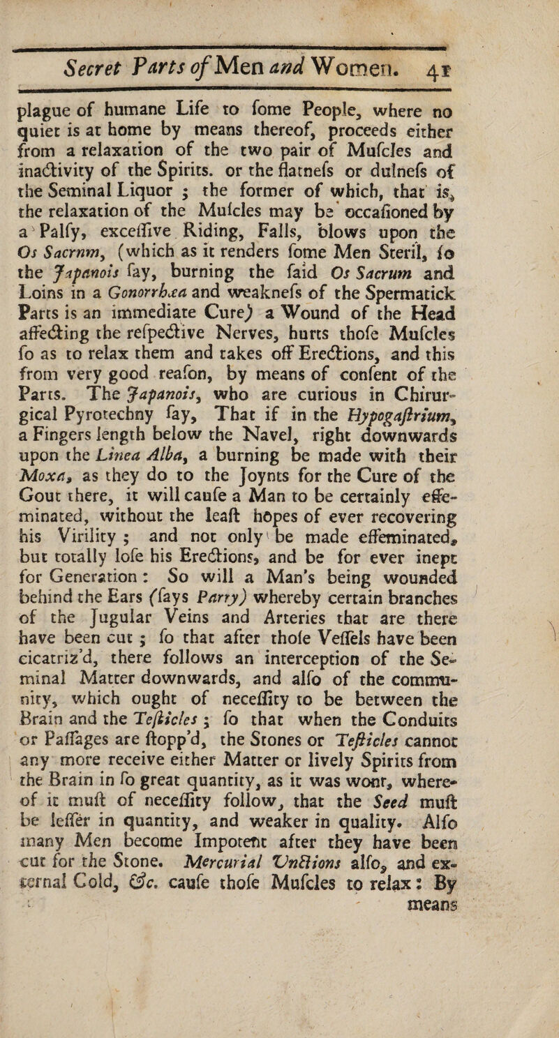 plague of humane Life to fome People, where no quiet is at home by means thereof, proceeds either from a relaxation of the two pair of Mufcles and ina&ivity of the Spirits, or the flatnefs or dulnefs of the Seminal Liquor ; the former of which, that is* the relaxation of the Mufcles may be occafioned by aJ Palfy, exceffive Riding, Falls, blows upon the Os Sacrum, (which as it renders fome Men Steril, fo the Japanois fay, burning the faid Os Sacrum and Loins in a Gonorrhea and weaknefs of the Spermatick Parts is an immediate Cure) a Wound of the Head affe&ing the refpe&ive Nerves, hurts thofe Mufcles fo as to relax them and takes off Ere&ions, and this from very good reafon, by means of confent of the Parts. The Japanois, who are curious in Chirur- gical Pyrotechny fay. That if in the Hypogaftrium, a Fingers length below the Navel, right downwards upon the Linea Alba, a burning be made with their Moxa, as they do to the Joynts for the Cure of the Gout there, it will caufe a Man to be certainly effe¬ minated, without the leaft hopes of ever recovering his Virility; and not only be made effeminated* but totally lofe his Ere&ions, and be for ever inept for Generation : So will a Man’s being wounded behind the Ears (Tays Parry) whereby certain branches of the Jugular Veins and Arteries that are there have been cut; fo that after thofe Veffels have been cicatriz’d, there follows an interception of the Se¬ minal Matter downwards, and alfo of the commu- nitv, which ought of neceflity to be between the Brain and the Tejiicles ; fo that when the Conduits or Paffages are flopp’d, the Stones or Tefticles cannot any more receive either Matter or lively Spirits from the Brain in fo great quantity, as it was wonr, where¬ of it muff of neceffity foliow, that the Seed muff be leffer in quantity, and weaker in quality. Alfo many Men become Impotent after they have been cut for the Stone, Mercurial QnRions alfo, and ex¬ ternal Cold, 0c. caufe thofe Mufcles to relax: By : ' means