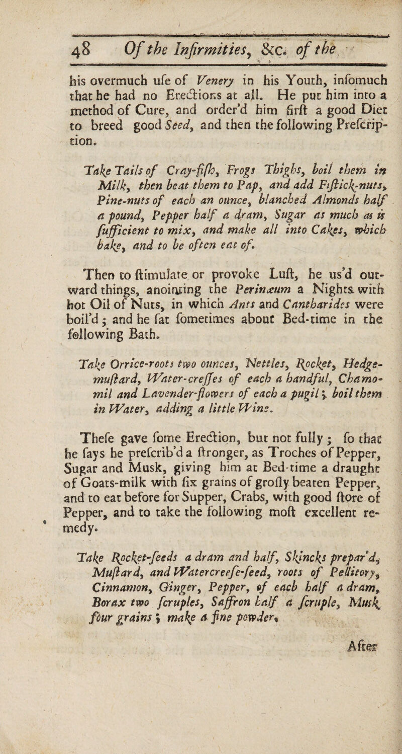 timmw'- ■ 1 iii^b 111——w——■g——^W^i—— his overmuch ufe of Venery in his Youth, infomuch that he had no Erections at. all. He put him into a method of Cure, and order’d him hr ft a good Diet to breed good Seed, and then the following Prefcrip- tion. Take Tails of Cray-fifh, Frogs Thighs, boil them in Milky then beat them to Pap, and add Fifticl^nuts, Pine-nuts of each an ounce, blanched Almonds half a pound, Pepper half a dram, Sugar as much as is fujficient to mixy and make all into CakeSy which bakey tind to be often eat of. Then to ftimulate or provoke Lull, he us'd out¬ ward things, anointing the Perinxum a Nights with hot Oil of Nuts, in which Ants and Cantbaridcs were boil’d; and he fat fomedmes about Bed-time in the following Bath, Take Orricc-roots two ounces9 NettleSy Rpckety Hedge- muftard, Water-creffes of each a handful, Charno- mil and Lavender-flowers of each a pugil \ boil them in Watery adding a little Wins. Thefe gave fome Erection, but not fully ; fo that he fays he prefcrib’da ftronger, as Troches of Pepper, Sugar and Musk, giving him at Bed time a draught of Goats-milk with fix grains of grofly beaten Pepper, and to eat before for Supper, Crabs, with good ftore of Pepper, and to take the following moft excellent re¬ medy. Take Bucket feeds a dram and half\ Skjncks prepar'd^ JMuftardy and Watercreefe-feedy roots of Pellitory9 Cinnamony Gingery Pepper, of each half a dram. Borax two fcruples, Saffron half a fern pie. Musk, fiur grains > make ts fne powder % After