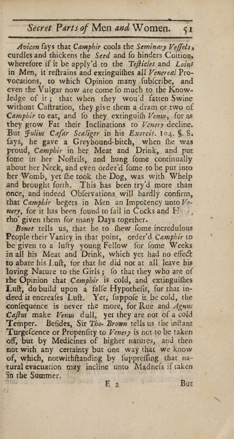 Avicen fays that Camphir cools the Seminary Vejfcls* curdles and thickens the Seed and To hinders Coition, wherefore if it be apply’d to the Teft ides and Loins in Men, if reftrains and extinguilhes all Venereal Pro¬ vocations, to which Opinion many fubferibe, and even the Vuigar now are come fo much to the Know¬ ledge of it; that when they wou’d fatten Swine without Caftration, they give them a dram or two of Camphir x.o eat, and fo they extinguilh Venus^ for as they grow Fat their Inclinations to Vcnery decline. But Julius Ccefar Scaliger in his Exercit. 104. §. 8. fays, he gave a Grey hound* bitch, when (he was proud, Camphir in her Meat and Drink, and put fome in her Noftrils, and hung feme continually about her Neck, and even order'd fome to be put into her Womb, yet (he took the Dog, was with Whelp and brought forth. This has been try’d more than once, and indeed Qbfervations. will hardly confirm, that Camphir begets in Men an Impotency unto Ve- fiery, for it has been found to fail in Cocks and H dio’ given them for many Days together. Bonet tells us, that he to fhew fome incredulous People their Vanity in that point, order’d Camphir to be given to a lufty young Fellow for fome Weeks in all his Meat and Drink, which yet had no eifed: to abate his Luft, for that he did not at all leave his loving Nature to the Girls; fo that they who are of the Opinion that Camphir is cold, and extinguilhes Lull, do build upon a falfe Hypotheiis, for that in¬ deed it encreafes Luft. Yer^ fuppofe it be cold, the confequence is never the more, for Rue and Agnus Caftus make Venus dull, yet they are nor of a cold Temper. Befides, Sir Tho* Brown tells us the inftant Turgefcence or Propenfity to Venery is not to be taken off, but by Medicines of higher natures, and then not with any certainty but one way that we know of, which, notwkhftanding by fupprediog that na¬ tural evacuation may incline unto Madrid's if taken in the Summer,