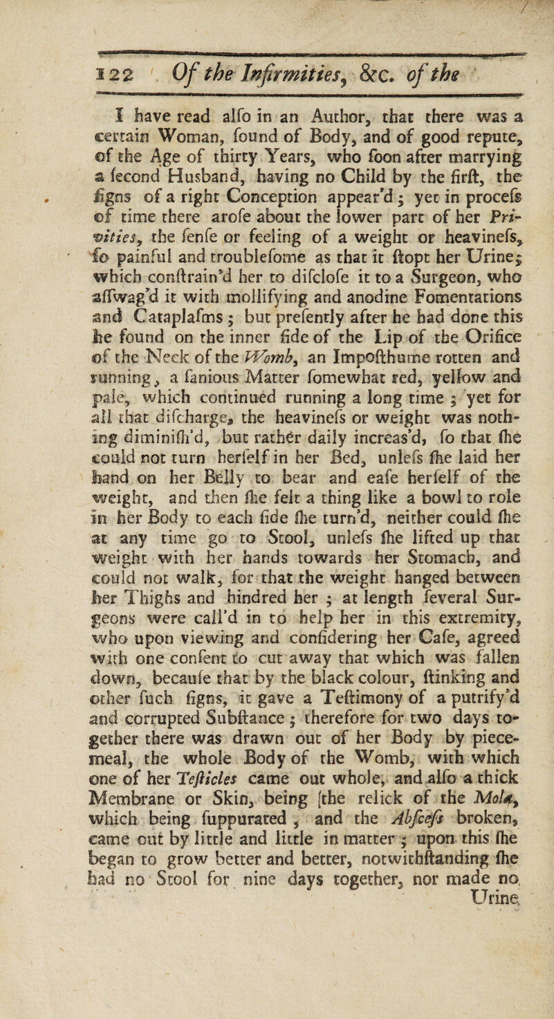 / 122 Of the Infirmities ^ &c. of the aiMM,!tn,im immi.i in, rHlw.i.* iwn ■ — ■ n-, ,i wiw, ■■ w, — . HWiil’ II I have read alfo in an Author, that there was a certain Woman, found of Body, and of good repute, of the Age of thirty Years, who foon after marrying a fecond Husband, having no Child by the firft, the £gns of a right Conception appear'd ; yet in procefs ©£ time there arofe about the lower part of her P«- vitieSy the fenfe or feeling of a weight or heavinefs, fe> painful and troublefome as that it ftopt her Urinej which conflrainkl her to difclofe it to a Surgeon, who sfTwag'd it with mollifying and anodine Fomentations and Cataplafms ; but prefently after he had done this lie found on the inner fide of the Lip of the Orifice ©f the Neck of the Womb, an Impofthume rotten and funning, a famous Matter fomewhat red, yellow and pale, which continued running a long time ; yet for all that difcharge, the heavinefs or weight was noth¬ ing diminifh’d, but rather daily increas’d, fo that (he could not turn herfeif in her Bed, unlefs fhe laid her band on her Belly to bear and eafe herfeif of the weight, and then (he felt a thing like a bowl to role in her Body to each fide (he turn’d, neither could (he at any time go to Stool, unlefs (he lifted up that weight with her hands towards her Stomach, and could not walk, for that the weight hanged between her Thighs and hindred her ; at length feveral Sur¬ geons were call’d in to help her in this extremity, who upon viewing and confidering her Cafe, agreed with one content to cut away that which was fallen down, becaufe that by the black colour, (linking and other fucb figns, it gave a Teftimony of a putrify’d and corrupted Subftance ; therefore for two days to¬ gether there was drawn out of her Body by piece¬ meal, the whole Body of the Womb, with which one of her Teft ides came out whole, and alfo a thick Membrane or Skin, being [the relick of the MoUy which being fuppurated i and the Abfcefs broken, came out by little and little in matter ; upon this (he began to grow better and better, notwithstanding (he bad no Stool for nine days together, nor made no Urine;