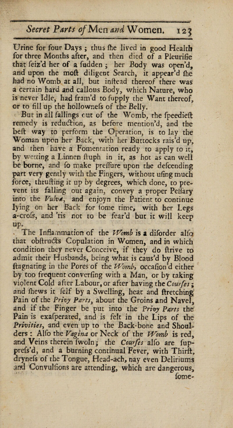 Urine for four Days ; thus (he lived in good Health for three Months after, and then died of a Pleurifie that feiz'd her of a fudden ; her Body was open’d, and upon the moft diligent Search, it appear’d (he had no Womb at all, but infiead thereof there was a certain bard and callous Body, which Nature, who is never Idle, had fram’d to fupply the Want thereof, or to fill up the hollownefs of the Belly, But in all fallings out of the Womb, the fpeedieft remedy is reduction, as before mention’d, and the beft way to perform the Operation, is to lay the Woman upon her Back, with her Buttocks rais’d up, and then have a Fomentation ready to apply to it, by wetting a Linnen ftuph in it, as hot as can well be borne, and fo make preflure upon the defcending part very gently with the Fingers, without ufing much force, thrufting it up by degrees, which done, to pre¬ vent its falling out again, convey a proper Peifary into the Vulva, and enjoyn the Patient to continue lying on her Back for fome time, with her Legs a-crofs, and ’ris not to be fear’d but it will keep upe v The Inflammation of the Womb is a diforder alfo that obftrudts Copulation in Women, and in which condition they never Conceive, if they do ftrive to admit their Husbands, being what is caus’d by Blood ftagnating in the Pores of the Wombt occafion’d either by too frequent converting with a Man, or by taking violent Cold after Labour,or afcer having the Courfes ; and (hews it felf by a Swelling, heat and ftretching Pain of the Privy Parts, about the Groins and Navel, and if the Finger be put into the Privy Parts the Pain is exafperated, and is felt in the Lips of the Privities, and even up to the Back-bone and Shoul¬ ders : Alfo the Vagina or Neck of the Womb is red, and Veins therein fwoln; the Courfes alfo are fup- prefs’d, and a burning continual Fever, with Thirft, drynefs of the Tongue, Hcad-ach, nay even Deliriums ana Convulfions are attending, which are dangerous, fome-