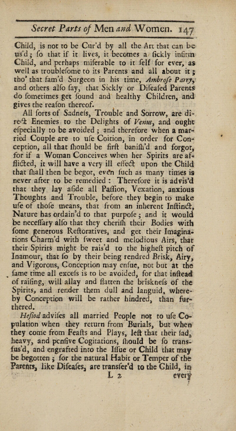 Child, is not to be Cur’d by all the Art that can be us’d; fo that if it lives, it becomes a fickly infirm Child, and perhaps miferable to it felf for ever, as well as troublefome to its Parents and all about it ; tho* that fam’d Surgeon in his time, Ambrofe Parry, and others alfo fay, that Sickly or Difeafed Parents do fometimes get found and healthy Children, and gives the reafon thereof. All forts of Sadnefs, Trouble and Sorrow, are di¬ rect Enemies to the Delights of Venus, and ought efpecially to be avoided ; and therefore when a mar¬ ried Couple are to ufe Coition, in order for Con¬ ception, all that fhould be firft banifh’d and forgot, for if a Woman Conceives when her Spirits are af* flicfted, it will have a very ill efledt upon the Child that fhall then be begot, ev£n fuch as many times is never after to be remedied : Therefore it is advis’d that they lay afide all Paflion, Vexation, anxious Thoughts and Trouble, before they begin to make ufe of thofe means, that from an inherent Inftind:, Nature has ordain'd to that purpofe; and it would be necelfary alfo that they cherifh their Bodies with fome generous Reftoratives, and get their Imagina¬ tions Charm’d with fweet and melodious Airs, that their Spirits might be rais’d to the higheft pitch of Inamour, that fo by their being rendred Brisk, Airy, and Vigorous, Conception may enfue, not but at the fame time all excefs is to be avoided, for that inftead of railing, will allay and flatten the brisknefs of the Spirits, and render them dull and languid, where¬ by Conception will be rather hindred, than fur¬ thered. HeyWadvifes all married People no? to ufe Co¬ pulation when they return from Burials, but when they come from Feafts and Plays, left that their fada heavy, and pcnflve Cogitations, fliould be fo trans¬ fus’d, and engrafted into the Hue or Child that may be begotten ; for the natural Habit or Temper of the Parents, like Pifeafes, are transfer^ to the Child, m