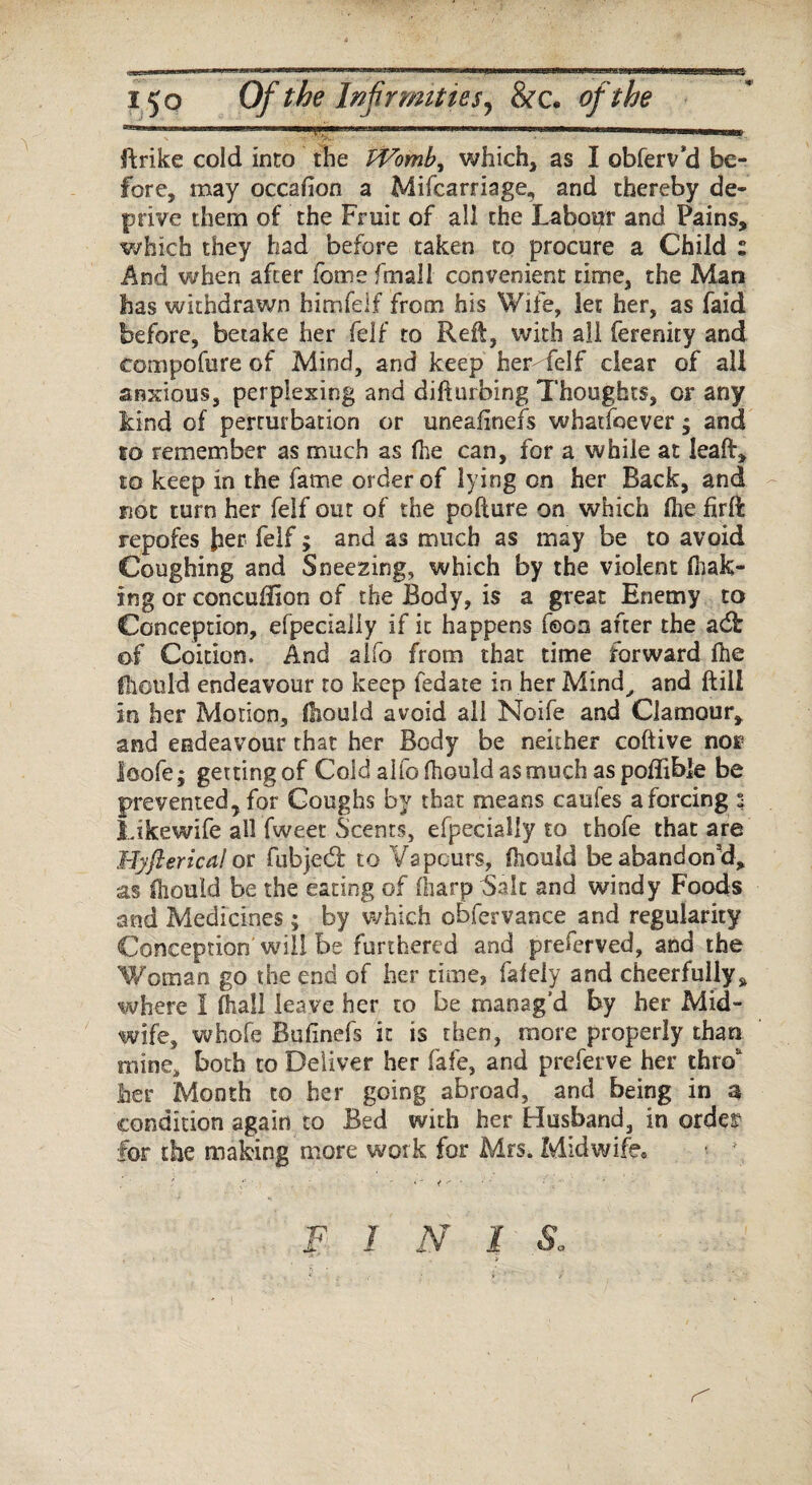 e$ • *■ 150 Of the Infirmities, &c. of the ' ..---- jftrike cold into the tVomb, which, as I obferv’d be¬ fore, may occafion a Mifcarriage, and thereby de¬ prive them of the Fruit of all the Labour and Pains, which they had before taken to procure a Child : And when after fomefmall convenient time, the Man has withdrawn himfelf from his Wife, let her, as faid before, betake her felf to Reft, with all ferenity and tompofure of Mind, and keep her- felf clear of all anxious, perplexing and difturbing Thoughts, or any kind of perturbation or uneafinefs whatfoever; and to remember as much as fhe can, for a while at leaft, to keep in the fame order of lying on her Back, and not turn her felf out of the pofture on which fhe firft repofes her felf; and as much as may be to avoid Coughing and Sneezing, which by the violent (bak¬ ing or concuffion of the Body, is a great Enemy to Conception, efpecialiy if it happens feon after the adh of Coition. And alfo from that time forward (he fhould endeavour to keep fedate in her Mind, and (till in her Motion, diould avoid all Noife and Clamour, and endeavour that her Body be neither coftive nor loofe; getting of Cold alfo fhould as much as poflible be prevented, for Coughs by that means caufes a forcing 3 Likewife all fweet Scents, efpecialiy to thofe that are Hyfterical or fubjed: to Vapours, fiiouid be abandon’d, as fhould be the eating of (harp Salt and windy Foods and Medicines ; by which o&fervance and regularity Conception will be furthered and preferved, and the Woman go the end of her time, fafely and cheerfully, where I (hall leave her to be manag'd by her Mid¬ wife, whole Bulinefs it is then, more properly than mine, both to Deliver her fafe, and preferve her thro tier Month to her going abroad, and being in a condition again to Bed with her Husband, in order for the making more work for Mrs. Midwife. • :