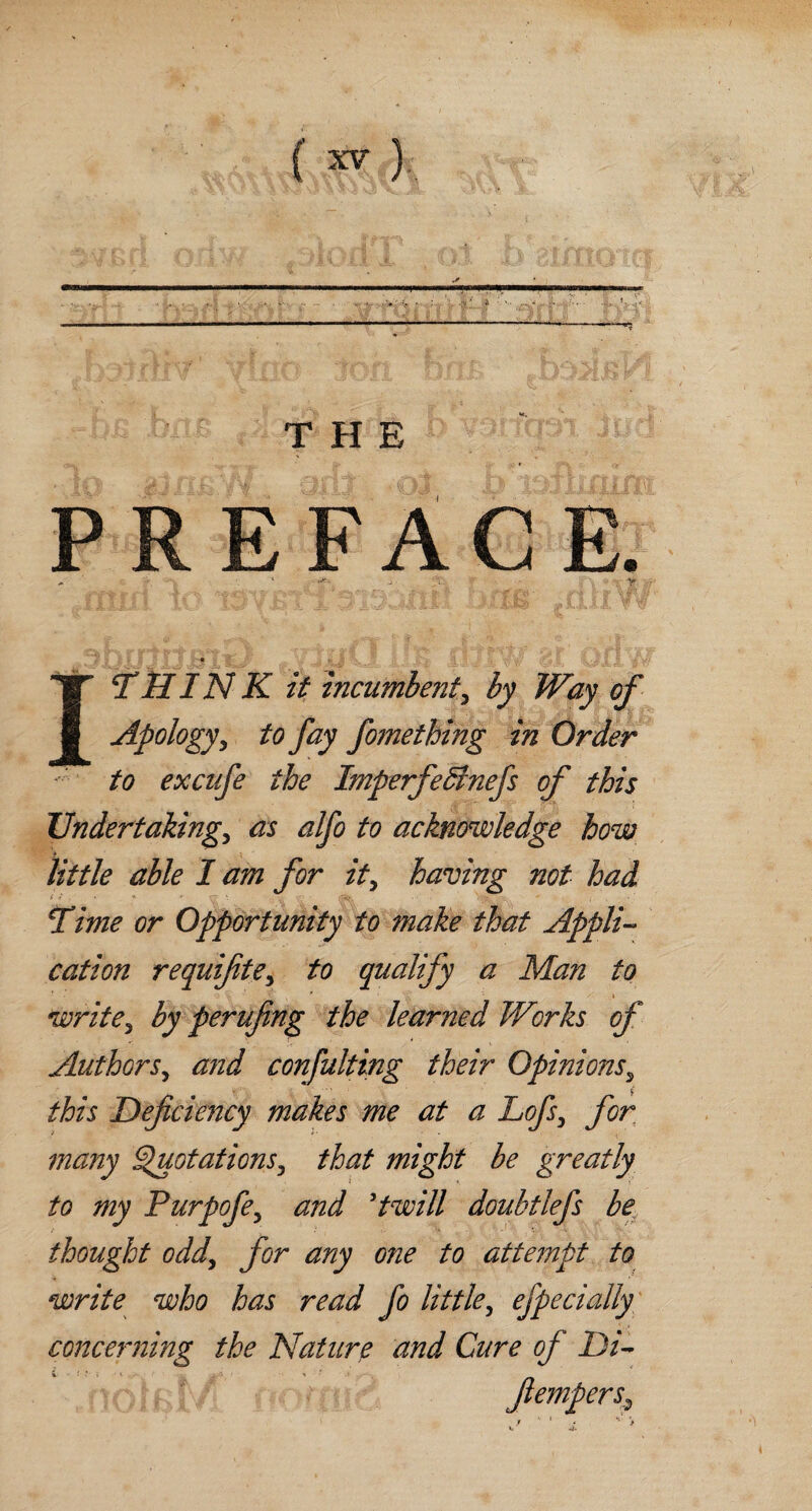 ( ^) s * ..-.n i, ^ ■ i r THE PREFACE. ‘ H£k ^ V 3 i i I * § ' fc ?■ •■'••_ ■’ ^ '■ v i* . > •' •' < ■<* I THINK it incumbent, by Way of Apology, to fay fomething in Order to excnfe the Imperfedinefs of this Undertaking, as alfo to acknowledge how little able I am for it, having not had Time or Opportunity to make that Appli¬ cation requifite, to qualify a Man to * i write, by perufing the learned Works of Authors, and consulting their Opinions, this Deficiency makes me at a Lofs, for many Quotations, that might be greatly to my Purpofe, and ’twill doubtlefs be thought odd, for any one to attempt to write who has read fo little, efpecially concerning the Nature and Cure of Di- fiempers.,