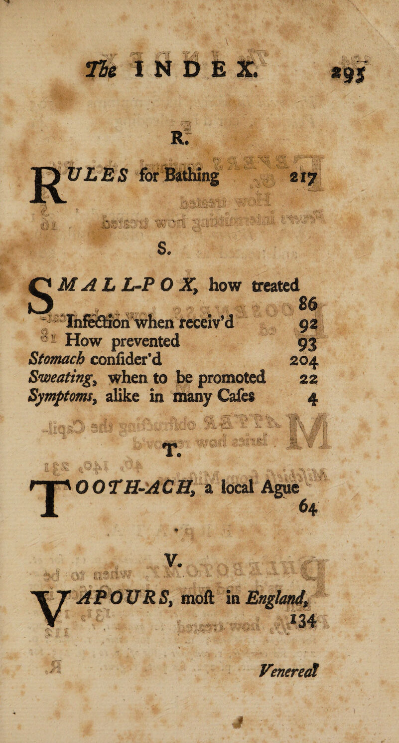 R: ULES for Bathing 217 S. SMALL-POX, how treated ...,.. - - .... ■ 86 ■ '‘InfeflSbii when receiv’d 92 ' How prevented 93 Stomach conlider’d 204 Sweating, when to be promoted 22 Symptoms, alike in many Cafes 4 re vftpt'l tp i %0 T O O TH-ACH, a local Ague 64 V. VAPOURS, moft in England, m *9 $ Venereal